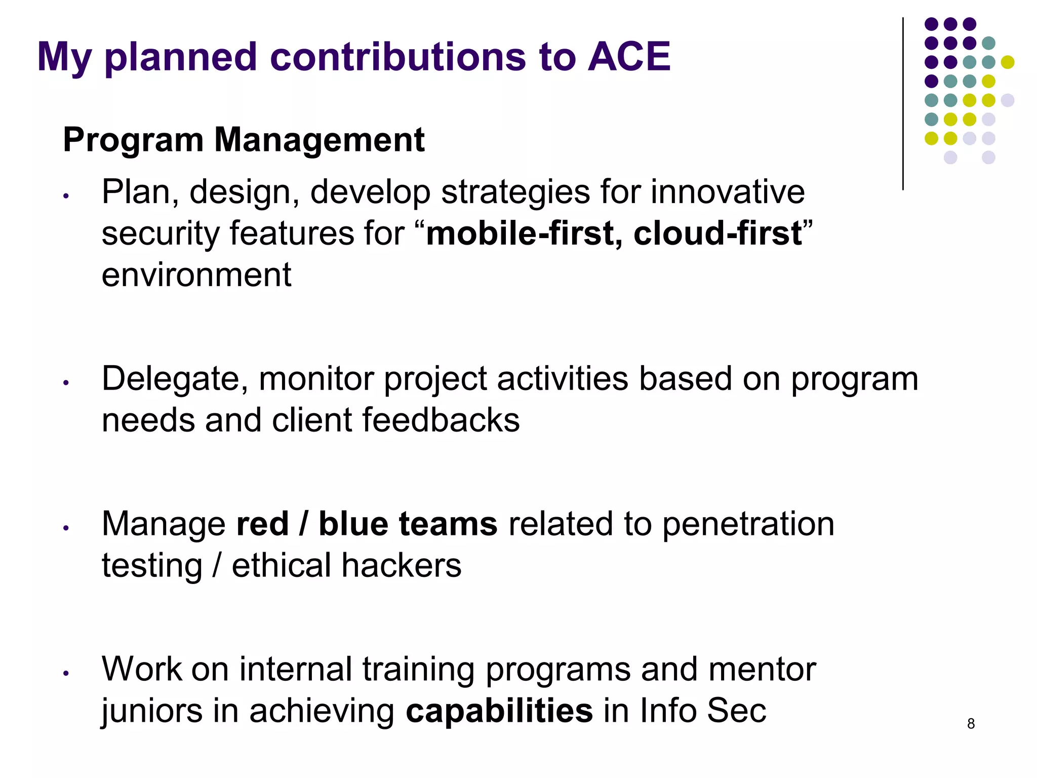 My planned contributions to ACE
Program Management
• Plan, design, develop strategies for innovative
security features for ―mobile-first, cloud-first‖
environment
• Delegate, monitor project activities based on program
needs and client feedbacks
• Manage red / blue teams related to penetration
testing / ethical hackers
• Work on internal training programs and mentor
juniors in achieving capabilities in Info Sec 8
 