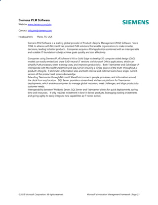 Siemens PLM Software
Website: www.siemens.com/plm
Contact: info.plm@siemens.com
Headquarters:

Plano, TX, USA

Siemens PLM Software is a leading global provider of Product Lifecycle Management (PLM) Software. Since
1994, its alliance with Microsoft has provided PLM solutions that enable organizations to make smarter
decisions, leading to better products. Companies acquire a PLM application combined with an interoperable
and scalable IT foundation to help achieve goals quickly and cost effectively.
Companies using Siemens PLM Software’s NX or Solid Edge to develop 3D computer aided design (CAD)
models can easily embed and share CAD-neutral JT versions via Microsoft Office applications, which can
simplify PLM processes; lower training costs, and improves productivity. Both Teamcenter and SolidEdge SP
interoperate with Microsoft SharePoint and SQL Server ensuring a ‘single source of the truth’ throughout a
product’s lifecycle. It eliminates information silos and both internal and external teams have single, current
version of the product and process knowledge.
Extending Teamcenter through Microsoft SharePoint connects people, processes, and information around
the clock from any location. SQL Server provides a streamlined and secure platform for Teamcenter
deployments, which enables companies to manage global resources, meet challenges, and align products to
customer needs.
Interoperability between Windows Server, SQL Server and Teamcenter allows for quick deployments, saving
time and resources. It only requires investment in best-in-breed products, leveraging existing investments
and giving agility to easily integrate new capabilities as IT needs evolve.

©2013 Microsoft Corporation. All rights reserved.

Microsoft’s Innovation Management Framework | Page 23

 
