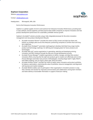 Sopheon Corporation
Website: www.sopheon.com
Contact: info@sopheon.com
Headquarters:

Minneapolis, MN, USA

End-to-End Enterprise Innovation Performance
Sopheon is a global supplier of end-to-end solutions for Enterprise Innovation Performance, providing bestin-class software, domain expertise, and best practice that enable companies to improve innovation and new
product development performance for sustainable, profitable revenue growth.
Sopheon’s Accolade® solution provides unique, fully-integrated processes for the entire innovation
management and new product development lifecycle:











Accolade Innovation Planner™ provides the means to fully connect and align top-down and
bottom-up strategic plans across the enterprise, positioning companies to achieve short and longterm objectives.
Accolade Vision Strategist™ automates roadmapping to develop interlinked long-range market,
product and technology roadmaps, for defining and managing plans for future products and
technologies.
Accolade Idea Lab™ assists organizations in generating, selecting and developing winning
innovation and NPD initiatives through the idea and concept development process.
Accolade Process Manager™ enables organizations to define, manage, and align their product
innovation efforts, ensuring that the right new products get to market cost-effectively and on time.
Process Manager automates many process methodologies, including Stage-Gate®, Agile, PACE®,
DoD 5000 modeling, Lean Six Sigma, phase-gate, DFSS and others.
Accolade Portfolio Center™ provides the means to better assess innovation and product portfolios
for balance, optimization, maximizing the value of portfolios, resource management, and alignment
with business and market strategies.
Accolade Mobile enables users to participate in their organization’s innovation process in a way
that is familiar and intuitive for improved communication and collaboration among team members
and faster delivery of actionable information in support of decision-making.

©2013 Microsoft Corporation. All rights reserved.

Microsoft’s Innovation Management Framework | Page 24

 