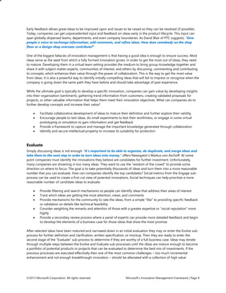 Early feedback allows great ideas to be improved upon and issues to be raised so they can be resolved (if possible).
Today, companies can get unprecedented input and feedback on ideas early in the product lifecycle. This input can
span globally dispersed teams, departments, and even company boundaries. As David Blair of PTC suggests, “Give
people a voice to exchange information, add comments, and refine ideas. How does somebody on the shop
floor or a design shop overseas contribute?”
One of the biggest fallacies of innovation management is that having a good idea is enough to ensure success. Most
ideas serve as the seed from which a fully formed innovation grows. In order to get the most out of ideas, they need
to mature. Developing them in a virtual team setting provides the medium to bring group-knowledge together and
share it with subject matter experts, communities of interest, and others by discussing, commenting and contributing
to concepts, which enhances their value through the power of collaboration. This is the way to get the most value
from ideas. It is also a powerful way to identify initially compelling ideas that will fail to impress or recognize when the
company is going down the same path they have before and should take advantage of past experience.
While the ultimate goal is typically to develop a specific innovation, companies can gain value by developing insights
into their organization (sentiment), gathering trend information from customers, creating validated proposals for
projects, or other valuable information that helps them meet their innovation objectives. What can companies do to
further develop concepts and increase their value?





Facilitate collaborative development of ideas to mature their definition and further explore their validity.
Encourage people to test ideas, do small experiments to test their worthiness, or engage in some virtual
prototyping or simulation to gain information and get feedback
Provide a framework to capture and manage the important knowledge generated through collaboration
Identify and secure intellectual property to increase its suitability for protection

Evaluate
Simply discussing ideas is not enough. “It’s important to be able to organize, de-duplicate, and merge ideas and
take them to the next step in order to turn ideas into money,” offers Newsgator’s Markus von Aschoff. At some
point companies must identify the innovations they believe are candidates for further investment. Unfortunately,
many companies are drowning in too many ideas. They want to use the “wisdom of the crowd” to provide some
direction on where to focus. The goal is to take potentially thousands of ideas and turn them into a more reasonable
number that you can evaluate. How can companies identify the top candidates? Social metrics from the Engage subprocess can be used to create a first-cut view of potential innovations. Social techniques can help prioritize a more
reasonable number of candidate ideas to evaluate.






Provide filtering and search mechanisms so people can identify ideas that address their areas of interest
Track which ideas are getting the most attention, views, and comments
Provide mechanisms for the community to rate the ideas, from a simple “like” to providing specific feedback
or validation on details like technical feasibility
Consider weighting the remarks and attention of those with a greater expertise or “social reputation” more
highly
Provide a secondary review process where a panel of experts can provide more detailed feedback and begin
to develop the elements of a business case for those ideas that show the most promise

After selected ideas have been matured and narrowed down in an initial evaluation they may re-enter the Evolve subprocess for further definition and clarification, written specification, or mockup. Then they are ready to enter the
second stage of the “Evaluate” sub-process to determine if they are worthy of a full business case. Ideas may iterate
through multiple steps between the Evolve and Evaluate sub-processes until the ideas are mature enough to become
a portfolio of potential products or projects that can be evaluated to determine the best mix of investments. If the
previous processes are executed effectively then one of the most common challenges – too much incremental
enhancement and not enough breakthrough innovation – should be alleviated with a collection of high value

©2013 Microsoft Corporation. All rights reserved.

Microsoft’s Innovation Management Framework | Page 9

 