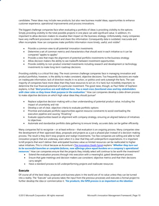 ©2013 Microsoft Corporation. All rights reserved. Microsoft’s Innovation Management Framework | Page 10
candidates. These ideas may include new products, but also new business model ideas, opportunities to enhance
customer experience, operational improvements and process innovations.
The biggest challenge companies face when evaluating a portfolio of ideas is providing visibility to the options.
Simply providing visibility to the total possible projects in one place can add significant value. In addition, it’s
important to allow decision-makers to visualize their impact on the business strategy. Unfortunately, many companies
have very inefficient processes to collect and share this information. Consequently data is outdated, inaccurate and
often incomplete. How can companies make portfolio information more timely, useful, and visible?
 Provide a common view to all potential innovation investments
 Determine a set of common metrics and characteristics that should exist in each initiative so it can be
compared “apples to apples”
 Provide a view that maps the alignment of potential portfolio investments to the business strategy
 Allow decision makers the ability to see tradeoffs between investment opportunities
 Provide visibility to non-product oriented investments including research and development or technology
investments to make long-term roadmap decisions
Providing visibility is a critical first step. The most common challenge companies face in managing innovation and
product portfolios, however, is the ability to make consistent, objective decisions. Too frequently decisions are made
on inadequate information, lack of direction results in no action, or politics and rank outweigh the facts. The vast
majority of companies have more ideas than they have resources to act on. It is hard, but incredibly important, to
determine the true financial potential of a particular investment. The good news, though, as Paul Heller of Sopheon
explains, is that “Best practices are well defined here. You a need cross-functional view and key stakeholders
with clear roles so they know their purpose in the evaluation.” How can companies develop a data-driven process
to make objective decisions on which high value ideas they should pursue?
 Replace subjective decision-making with a clear understanding of potential product value, including the
impact of uncertainty and risk
 Develop a set of clear, objective criteria to evaluate portfolio options
 Prioritize and evaluate portfolio opportunities against resource constraints to avoid overloading the
execution pipeline and causing “thrashing”
 Evaluate opportunities based on alignment with company strategy, ensuring an aligned balance of initiatives
to objectives
 Automate and standardize portfolio data gathering to ensure timely, accurate data can be gather efficiently
Many companies fail to recognize – or at least enforce – that evaluation is an ongoing process. Many companies view
the development of their approved ideas, proposals and projects as a just a phased plan instead of a decision-making
process. The result is they don’t stop projects and realign investments. Too few companies are willing and able to halt
innovation projects that are underway, even when it is clear that they will underperform expectations. It is important
to kill projects that won’t deliver their anticipated business value so limited resources can be reallocated to higher
value initiatives. This is critical because as Accenture’s The Innovation Death Spiral explains “Whether they turn out
to be successful launches or complete failures, new offerings place equal burdens on a company’s operational
resources.” How can companies ensure that the projects they initially select will continue to be worth the investment?
 Extend the evaluation process through into execution with a meaningful, gated development process
 Ensure that gate meetings and decision makers use consistent, objective metrics and that their decisions
carry weight
 Have a standard process to kill underperforming projects and reallocate resources
Execute
Of course all of the best ideas, proposals and business plans in the world are of no value unless they can be turned
into a reality. The “Execute” sub-process takes the input from the previous processes and executes a formal project to
further develop the idea or commercialize it. “For products, the NPD process is as important as the ideation
 
