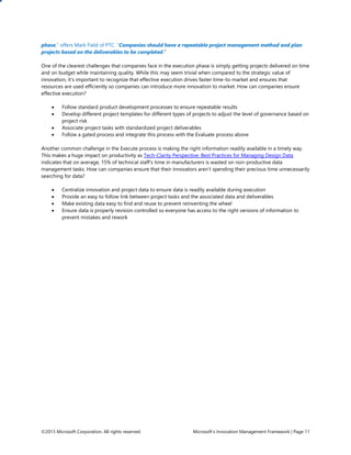 ©2013 Microsoft Corporation. All rights reserved. Microsoft’s Innovation Management Framework | Page 11
phase,” offers Mark Field of PTC. “Companies should have a repeatable project management method and plan
projects based on the deliverables to be completed.”
One of the clearest challenges that companies face in the execution phase is simply getting projects delivered on time
and on budget while maintaining quality. While this may seem trivial when compared to the strategic value of
innovation, it’s important to recognize that effective execution drives faster time-to-market and ensures that
resources are used efficiently so companies can introduce more innovation to market. How can companies ensure
effective execution?
 Follow standard product development processes to ensure repeatable results
 Develop different project templates for different types of projects to adjust the level of governance based on
project risk
 Associate project tasks with standardized project deliverables
 Follow a gated process and integrate this process with the Evaluate process above
Another common challenge in the Execute process is making the right information readily available in a timely way.
This makes a huge impact on productivity as Tech-Clarity Perspective: Best Practices for Managing Design Data
indicates that on average, 15% of technical staff’s time in manufacturers is wasted on non-productive data
management tasks. How can companies ensure that their innovators aren’t spending their precious time unnecessarily
searching for data?
 Centralize innovation and project data to ensure data is readily available during execution
 Provide an easy to follow link between project tasks and the associated data and deliverables
 Make existing data easy to find and reuse to prevent reinventing the wheel
 Ensure data is properly revision controlled so everyone has access to the right versions of information to
prevent mistakes and rework
 