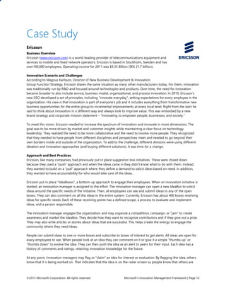 ©2013 Microsoft Corporation. All rights reserved. Microsoft’s Innovation Management Framework | Page 12
Case Study
Ericsson
Business Overview
Ericsson (www.ericsson.com) is a world-leading provider of telecommunications equipment and
services to mobile and fixed network operators. Ericsson is based in Stockholm, Sweden and has
over100,000 employees. Operating income for 2011 was $3.35 Billion (SEK 21,7 billion).
Innovation Scenario and Challenges
According to Magnus Karlsson, Director of New Business Development & Innovation,
Group Function Strategy, Ericsson shares the same situation as many other manufacturers today. For them, innovation
was traditionally run by R&D and focused around technologies and products. Over time, the need for innovation
became broader to also include service, business model, organizational, and process innovation. In 2010, Ericsson’s
new CEO developed a set of principles, including “innovate everyday”, setting expectations for every employee in the
organization. His view is that innovation is part of everyone’s job and it includes everything from transformative new
business opportunities for the entire group to incremental improvements at every local level. Right from the start he
said to think about innovation in a different way and always look to improve value. This was embodied by a new
brand strategy and corporate mission statement – “Innovating to empower people, businesses, and society.”
To meet this vision, Ericsson needed to increase the spectrum of innovation and innovate in more dimensions. The
goal was to be more driven by market and customer insights while maintaining a clear focus on technology
leadership. They realized the need to be more collaborative and the need to involve more people. They recognized
that they needed to have people from different disciplines and perspectives meet and needed to go beyond their
own borders inside and outside of the organization. To add to the challenge, different divisions were using different
ideation and innovation approaches (and buying different solutions). It was time for a change.
Approach and Best Practices
Ericsson, like many companies, had previously put in place suggestion box initiatives. These were closed down
because they used a “push” approach and when the ideas came in they didn’t know what to do with them. Instead,
they wanted to build on a “pull” approach where they define a demand to solicit ideas based on need. In addition,
they wanted to have accountability for who would take care of the ideas.
Ericsson put in place “IdeaBoxes”, a bottom-up approach to engage their employees. When an innovation initiative is
started, an innovation manager is assigned to the effort. The innovation manager can open a new IdeaBox to solicit
ideas around the specific needs of the initiative. Then, all employees can see and submit ideas to any of the open
boxes. They can also comment on all the ideas in the entire system. Currently, Ericsson has about 400 boxes receiving
ideas for specific needs. Each of these receiving points has a defined scope, a process to evaluate and implement
ideas, and a person responsible.
The innovation manager engages the organization and may organize a competition, campaign, or “jam” to create
awareness and market the IdeaBox. They decide how they want to recognize contributors and if they give out a prize.
They may also write articles or stories about ideas that are successful. This helps create the energy to engage the
community where they need ideas.
People can submit ideas to one or more boxes and subscribe to boxes of interest to get alerts. All ideas are open for
every employees to see. When people look at an idea they can comment on it or give it a simple “thumbs up” or
“thumbs down” to evolve the idea. They can then push the idea as an alert to peers for their input. Each idea has a
history of comments and ratings, retaining innovation knowledge for the future.
At any point, innovation managers may flag or “claim” an idea for interest or evaluation. By flagging the idea, others
know that it is being worked on. That indicates that the idea is on the radar screen so people know that others are
 