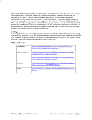 ©2013 Microsoft Corporation. All rights reserved. Microsoft’s Innovation Management Framework | Page 14
Other findings still have challenges attached to them that are addressed in the evolution of the tool. First, when you
invite all employees to submit ideas, there will be a bias towards incremental innovation and the quality and
usefulness will vary. Will the collective of employees learn over time from successful ideas that have been
implemented, with higher quality and usefulness as the result? Second, even if you review and provide support to
innovation managers, there will be boxes that are not given the active attention that is expected by idea submitters.
Will the collective of box managers learn over time to dynamically open and close boxes to maintain the integrity of
the innovation need expressed through the system? Finally, in all idea management systems, many (most) ideas will
not be implemented. Will employees keep coming back and submit ideas over time, understanding that you need to
generate a large number of ideas to get a few really good ones?
Next Steps
As next steps, Ericsson will be increasing the integration of IdeaBoxes with other collaboration capabilities, including
social networking, innovation tracking, and project management. Another important step is to take idea management
to the extranet to engage with customers and partners in collaborative innovation efforts. Ericsson plans to continue
to develop these on top of the existing collaboration platform (SharePoint).
Additional Information
White Paper www.innovationmanagement.se/2011/09/26/how-to-successfully-
implement-collaborative-idea-management-2/
Case Descriptions http://opensource.com/business/12/3/everyone-innovates-every-day-
collaborative-idea-management-ericsson
www.managementexchange.com/story/everyone-innovates-everyday-
collaborative-idea-management-ericsson
Use Cases http://www.managementexchange.com/sites/default/files/media/posts
/documents/IdeaBoxes%20USE%20CASE_0.doc
Video http://www.youtube.com/watch?feature=player_embedded&v=u17Nh
PjWYeU!
 