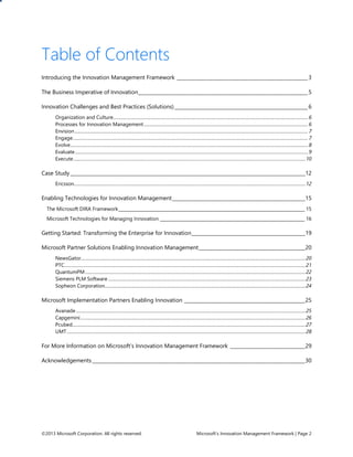 ©2013 Microsoft Corporation. All rights reserved. Microsoft’s Innovation Management Framework | Page 2
Table of Contents
Introducing the Innovation Management Framework ______________________________________________________3
The Business Imperative of Innovation______________________________________________________________________5
Innovation Challenges and Best Practices (Solutions)_______________________________________________________6
Organization and Culture.........................................................................................................................................................................6
Processes for Innovation Management ..............................................................................................................................................6
Envision ..........................................................................................................................................................................................................7
Engage............................................................................................................................................................................................................7
Evolve..............................................................................................................................................................................................................8
Evaluate..........................................................................................................................................................................................................9
Execute .........................................................................................................................................................................................................10
Case Study_________________________________________________________________________________________________12
Ericsson.........................................................................................................................................................................................................12
Enabling Technologies for Innovation Management_______________________________________________________15
The Microsoft DIRA Framework_____________________________________________________________________________________ 15
Microsoft Technologies for Managing Innovation __________________________________________________________________ 16
Getting Started: Transforming the Enterprise for Innovation_______________________________________________19
Microsoft Partner Solutions Enabling Innovation Management____________________________________________20
NewsGator...................................................................................................................................................................................................20
PTC.................................................................................................................................................................................................................21
QuantumPM ...............................................................................................................................................................................................22
Siemens PLM Software ...........................................................................................................................................................................23
Sopheon Corporation..............................................................................................................................................................................24
Microsoft Implementation Partners Enabling Innovation __________________________________________________25
Avanade .......................................................................................................................................................................................................25
Capgemini...................................................................................................................................................................................................26
Pcubed..........................................................................................................................................................................................................27
UMT...............................................................................................................................................................................................................28
For More Information on Microsoft’s Innovation Management Framework _______________________________29
Acknowledgements________________________________________________________________________________________30
 