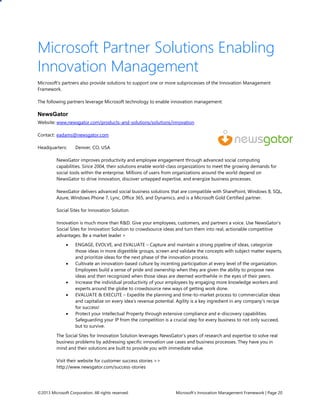 ©2013 Microsoft Corporation. All rights reserved. Microsoft’s Innovation Management Framework | Page 20
Microsoft Partner Solutions Enabling
Innovation Management
Microsoft’s partners also provide solutions to support one or more subprocesses of the Innovation Management
Framework.
The following partners leverage Microsoft technology to enable innovation management:
NewsGator
Website: www.newsgator.com/products-and-solutions/solutions/innovation
Contact: eadams@newsgator.com
Headquarters: Denver, CO, USA
NewsGator improves productivity and employee engagement through advanced social computing
capabilities. Since 2004, their solutions enable world-class organizations to meet the growing demands for
social tools within the enterprise. Millions of users from organizations around the world depend on
NewsGator to drive innovation, discover untapped expertise, and energize business processes.
NewsGator delivers advanced social business solutions that are compatible with SharePoint, Windows 8, SQL,
Azure, Windows Phone 7, Lync, Office 365, and Dynamics, and is a Microsoft Gold Certified partner.
Social Sites for Innovation Solution
Innovation is much more than R&D. Give your employees, customers, and partners a voice. Use NewsGator’s
Social Sites for Innovation Solution to crowdsource ideas and turn them into real, actionable competitive
advantages. Be a market leader >
 ENGAGE, EVOLVE, and EVALUATE – Capture and maintain a strong pipeline of ideas, categorize
those ideas in more digestible groups, screen and validate the concepts with subject matter experts,
and prioritize ideas for the next phase of the innovation process.
 Cultivate an innovation-based culture by incenting participation at every level of the organization.
Employees build a sense of pride and ownership when they are given the ability to propose new
ideas and then recognized when those ideas are deemed worthwhile in the eyes of their peers.
 Increase the individual productivity of your employees by engaging more knowledge workers and
experts around the globe to crowdsource new ways of getting work done.
 EVALUATE & EXECUTE – Expedite the planning and time-to-market process to commercialize ideas
and capitalize on every idea’s revenue potential. Agility is a key ingredient in any company’s recipe
for success!
 Protect your Intellectual Property through extensive compliance and e-discovery capabilities.
Safeguarding your IP from the competition is a crucial step for every business to not only succeed,
but to survive.
The Social Sites for Innovation Solution leverages NewsGator’s years of research and expertise to solve real
business problems by addressing specific innovation use cases and business processes. They have you in
mind and their solutions are built to provide you with immediate value.
Visit their website for customer success stories >>
http://www.newsgator.com/success-stories
 