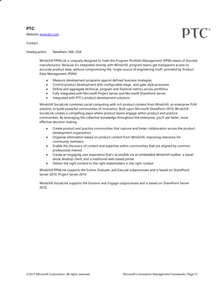 ©2013 Microsoft Corporation. All rights reserved. Microsoft’s Innovation Management Framework | Page 21
PTC
Website: www.ptc.com
Contact:
Headquarters: Needham, MA, USA
Windchill PPMLink is uniquely designed to meet the Program Portfolio Management (PPM) needs of discrete
manufacturers. Because it’s integrated directly with Windchill, program teams get transparent access to
accurate product data, without compromising the ‘single source of engineering truth’ provided by Product
Data Management (PDM).
 Measure development programs against defined business strategies
 Control product development with configurable stage- and gate-style processes
 Define and aggregate technical, program and financial metrics across portfolios
 Fully integrated with Microsoft Project Server and Microsoft SharePoint Server
 Integrated with PTC’s product development solutions
Windchill SocialLink combines social computing with rich product content from Windchill, an enterprise PLM
solution, to build powerful communities of innovators. Built upon Microsoft SharePoint 2010, Windchill
SocialLink creates a compelling place where product teams engage within product and practice
communities. By leveraging the collective knowledge throughout the enterprise, you’ll see faster, more
effective decision-making.
 Create product and practice communities that capture and foster collaboration across the product
development organization
 Organize information based on product content from Windchill, improving relevance for
community members
 Enable the discovery of content and expertise within communities that are aligned by common
professional interest
 Create an engaging user experience that’s accessible via an embedded Windchill toolbar, a stand-
alone desktop client, and a traditional web-based portal
 Deliver the right content to the right stakeholders in the right context
Windchill PPMLink supports the Evolve, Evaluate, and Execute subprocesses and is based on SharePoint
Server 2010, Project Server 2010.
Windchill SocialLink supports the Envision and Engage subprocesses and is based on SharePoint Server
2010.
 