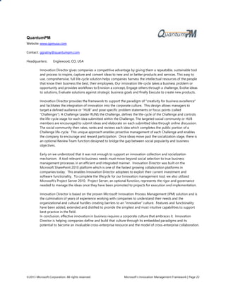 ©2013 Microsoft Corporation. All rights reserved. Microsoft’s Innovation Management Framework | Page 22
QuantumPM
Website: www.qpmusa.com
Contact: ggratny@quantumpm.com
Headquarters: Englewood, CO, USA
Innovation Director gives companies a competitive advantage by giving them a repeatable, sustainable tool
and process to inspire, capture and convert ideas to new and or better products and services. This easy to
use, comprehensive, full life-cycle solution helps companies harness the intellectual resources of the people
that know their business the best, their employees. Our innovation life-cycle takes a business problem or
opportunity and provides workflows to Envision a concept, Engage others through a challenge, Evolve ideas
to solutions, Evaluate solutions against strategic business goals and finally Execute to create new products.
Innovation Director provides the framework to support the paradigm of “creativity for business excellence”
and facilitates the integration of innovation into the corporate culture. This design allows managers to
target a defined audience or “HUB” and pose specific problem statements or focus points (called
“Challenges”). A Challenge Leader RUNS the Challenge, defines the life-cycle of the Challenge and controls
the life-cycle stage for each idea submitted within the Challenge. The targeted social community or HUB
members are encouraged to submit ideas and elaborate on each submitted idea through online discussion.
The social community then rates, ranks and reviews each idea which completes the public portion of a
Challenge life-cycle. This unique approach enables proactive management of each Challenge and enables
the company to encourage and reward participation. Once ideas move past the socialization stage, there is
an optional Review Team function designed to bridge the gap between social popularity and business
objectives.
Early on we understood that it was not enough to support an innovation collection and socialization
mechanism. A tool relevant to business needs must move beyond social selection to true business
management processes in an efficient and integrated manner. Innovation Director was built on the
Microsoft SharePoint 2010 platform which is one of the fastest growing collaboration platforms in
companies today. This enables Innovation Director adoptees to exploit their current investment and
software functionality. To complete the lifecycle for our Innovation management tool, we also utilized
Microsoft’s Project Server 2010. Project Server, an optional function, represents the rigor and governance
needed to manage the ideas once they have been promoted to projects for execution and implementation.
Innovation Director is based on the proven Microsoft Innovation Process Management (IPM) solution and is
the culmination of years of experience working with companies to understand their needs and the
organizational and cultural hurdles creating barriers to an “innovative” culture. Features and functionality
have been added, extended and distilled to provide the simplest and most intuitive capabilities to support
best-practice in the field.
In conclusion, effective innovation in business requires a corporate culture that embraces it. Innovation
Director is helping companies define and build that culture through its embedded paradigms and its
potential to become an invaluable cross-enterprise resource and the model of cross-enterprise collaboration.
 