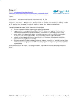©2013 Microsoft Corporation. All rights reserved. Microsoft’s Innovation Management Framework | Page 26
Capgemini
Website: www.us.capgemini.com/services-and-
solutions/technology/microsoft/solutions/innovation-as-a-managed-service/
Contact:
Headquarters: Paris, France with US headquarters in New York, NY, USA
Capgemini’s Innovation as a Managed Service offering supports the complete innovation lifecycle. It brings together
all the necessary tools, techniques and expertise as well as a flexible utility based commercial model.
The Capgemini approach is well aligned to Microsoft’s methodology:
 Envision: Digital transformation and innovation strategy development
 Engage: Ideation leveraging the Microsoft SharePoint 2010 platform and Spigit for SharePoint assets.
Complemented by Capgemini’s Accelerated Solution Environments for facilitated innovation events.
 Evolve: Subject matter expertise to support concept development in the form of Design, Business Case
development and Technology Architecture. Supported and orchestrated by SharePoint 2010.
 Evaluate: Portfolio management development, aligned to the Innovation strategy allows for portfolio
optimization leveraging Project Server 2010.
 Execute: Organizational change management expertise to assure innovations are absorbed into the culture,
dashboards to assure ongoing success of the innovation program, and project management to orchestrate
implementation.
Target markets include Life Sciences, Consumer Goods, Retail, High Tech, Telecommunications and Government
Sector.
 