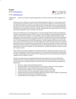©2013 Microsoft Corporation. All rights reserved. Microsoft’s Innovation Management Framework | Page 27
Pcubed
Website: www.pcubed.com
Contact: info@pcubed.com
Headquarters: London, UK. Pcubed has regional headquarters in Ann Arbor, New York, London, Singapore and
Sydney
Pcubed’s service line offering is “Innovation and Portfolio Management (IPM).” Our current target markets
are manufacturing, telecommunications, oil and gas, financial services, healthcare, and the hi-tech sectors.
Our IPM service creates an environment that fosters the flow of creative ideas across an organization while
providing a structure to collect and evaluate investment ideas. Our approach is an integrated management
discipline that can be applied to all forms of innovation. We address the most difficult part of the innovation
and investment equation - that is not “What?” but “How To?”
As part of our IPM services, our initial approach is an envisioning stage where we assess the organization’s
innovation and portfolio awareness and intent. Here we use our strategic innovation framework assessment
toolkit to understand the company’s current capabilities. We then engage the leadership team and key
stakeholders as we jointly develop an innovation and portfolio roadmap that will be accepted and approved
by stakeholders and the community. Engagement is the most important part of delivery as we need to get
buy-in from the leadership team and the key stakeholders. We then deploy the IPM process and it evolves
as we customize and tailor the process to meet the organization’s needs. We coach and mentor to build the
evaluation through our analytical hierarchy process (AHP) on selecting the portfolio of ideas for investments.
We normally conduct a proof of concept demonstrating the workings before going for a roll-out. This is then
supported by our execution capability. The whole deployment is supported by specialist workshops, training
and “surgery” sessions.
Pcubed’s IPM service delivery capabilities are enabled by Microsoft’s integrated technology solutions, built
on the proven SharePoint®
Server 2010 and Project Server®
2010 enterprise management and collaboration
foundation. Additionally, Microsoft, Pcubed and PTC have partnered to provide unique features through the
integration of PTC’s PPMLink®
solution.
Planning and implementing our integrated IPM approach helps address the end-to-end IPM lifecycle;
providing short-term results and benefits while creating an environment for sustained innovation-driven
business improvements. Adopting Pcubed’s IPM process framework enables the following capabilities for
organizations:
 Maintain or capture industry leadership positions
 Accelerate adoption of systematic approach to new business creation and commercialization
 Reduce lifecycle for major innovation investments by 25-33% or greater
 Increase revenue contribution to lines of business by a factor of 2 to 3 times
 Improve the bottom line by pursuing higher margin innovation investments
 Implement Business Improvement Programs (BIP) and Innovation Product Programs simultaneously
 Accelerate and streamline work of interdependent teams
 Increase efficiency and throughput across the organization
 