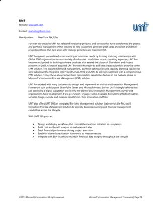 ©2013 Microsoft Corporation. All rights reserved. Microsoft’s Innovation Management Framework | Page 28
UMT
Website: www.umt.com
Contact: marketing@umt.com
Headquarters: New York, NY, USA
For over two decades UMT has released innovative products and services that have transformed the project
and portfolio management (PPM) industry to help customers generate great ideas and select and deliver
project portfolios that best align with strategic priorities and maximize ROI.
UMT has gained unparalleled understanding of customer needs by forming enduring relationships with
Global 1000 organizations across a variety of industries. In addition to our consulting expertise, UMT has
become recognized for building software products that extend the Microsoft SharePoint and Project
platform. In 2006, Microsoft acquired UMT Portfolio Manager to add best practice portfolio analytics to the
EPM solution. The acquired demand management, portfolio optimization and capacity planning capabilities
were subsequently integrated into Project Server 2010 and 2013 to provide customers with a comprehensive
PPM solution. Today these advanced portfolio optimization capabilities feature in the Evaluate phase in
Microsoft’s Innovation Process Management (IPM) solution.
UMT has worked with many customers to design and implement an end-to-end Innovation Management
Framework built on Microsoft SharePoint Server and Microsoft Project Server. UMT strongly believes that
just deploying a digital suggestion box is only the start of your Innovation Management journey and
organizations have to adopt all 5 E’s (e.g. Envision, Engage, Evolve, Evaluate, Execute) to effectively gather,
socialize, triage, execute and measure results from their innovation portfolio.
UMT also offers UMT 360 an Integrated Portfolio Management solution that extends the Microsoft
Innovation Process Management solution to provide business planning and financial management
capabilities across the lifecycle.
With UMT 360 you can:
 Design and deploy workflows that control the idea from initiation to completion
 Build cost and benefit analysis to evaluate each idea
 Track financial performance during project execution
 Establish a benefits realization framework to measure results
 Integrate with ERP systems to maintain financial data integrity throughout the lifecycle
 