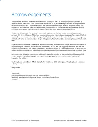 ©2013 Microsoft Corporation. All rights reserved. Microsoft’s Innovation Management Framework | Page 30
Acknowledgements
This whitepaper would not have been possible without the insights, practices and ongoing support provided by
Magnus Karlsson of Ericsson. I wish to also thank David Frazee of 3M, Braden Kelley of Business Strategy Innovation,
Adi Alon of Accenture, and Professor Karl Ulrich, Vice Dean for Innovation at the Wharton School for sharing their
experiences, and indeed the many early adopters and ongoing clients of the framework at Wolters Kluwer, Boeing
Defense Systems, United Healthcare, Merck, Western Water, SKF, Estee Lauder and countless others.
The commercial success of this framework was entirely dependent on the hard work of Microsoft’s partners, in
particular Kris Athey of QuantumPM, whose development expertise and client experiences significant shaped the final
solution, Dermot Brannock and Dr. Shan Rajegopal of Pcubed who contributed portfolio disciplines and management
methods, Jeff Cohen of Avanade and Joe Boggio of CapGemini, Paul Heller and the team at Sopheon, and Mark Fields
of PTC.
A special thanks to my former colleagues at Microsoft; specifically Ben Chamberlain of UMT, who, was instrumental in
co-developing the framework and first solution versions back in 2006, and Joe Boggio of CapGemini, who lead the
initial go-to-market efforts and shaped the CxO story and Don Richardson of Collaborate2Innovate Inc. who launched
and successfully championed the original Innovation Management program such that it has become part of our DNA.
Furthermore, the dedication, commitment and thought leadership provided by Microsoft’s internal Innovation Hub
owners has been invaluable and played a key role in the ongoing design of the framework and evolution of
Innovation Hub solution.
Finally my thanks to Jim Brown of Tech-Clarity for his insights and ability to bring everything together in a cohesive
and elegant matter.
Many thanks,
Simon Floyd
Director, Innovation and Product Lifecycle Solution Strategy
Worldwide Manufacturing & Resources Sector, Enterprise & Partner Group
Microsoft
 
