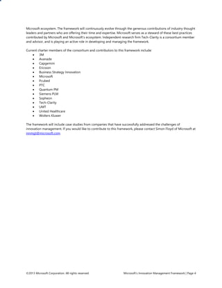©2013 Microsoft Corporation. All rights reserved. Microsoft’s Innovation Management Framework | Page 4
Microsoft ecosystem. The framework will continuously evolve through the generous contributions of industry thought
leaders and partners who are offering their time and expertise. Microsoft serves as a steward of these best practices
contributed by Microsoft and Microsoft’s ecosystem. Independent research firm Tech-Clarity is a consortium member
and advisor, and is playing an active role in developing and managing the framework.
Current charter members of the consortium and contributors to this framework include:
 3M
 Avanade
 Capgemini
 Ericsson
 Business Strategy Innovation
 Microsoft
 Pcubed
 PTC
 Quantum PM
 Siemens PLM
 Sopheon
 Tech-Clarity
 UMT
 United Healthcare
 Wolters Kluwer
The framework will include case studies from companies that have successfully addressed the challenges of
innovation management. If you would like to contribute to this framework, please contact Simon Floyd of Microsoft at
innmgt@microsoft.com.
 