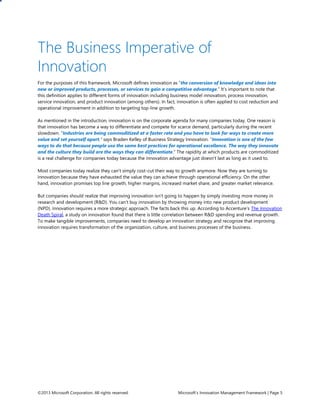 ©2013 Microsoft Corporation. All rights reserved. Microsoft’s Innovation Management Framework | Page 5
The Business Imperative of
Innovation
For the purposes of this framework, Microsoft defines innovation as “the conversion of knowledge and ideas into
new or improved products, processes, or services to gain a competitive advantage.” It’s important to note that
this definition applies to different forms of innovation including business model innovation, process innovation,
service innovation, and product innovation (among others). In fact, innovation is often applied to cost reduction and
operational improvement in addition to targeting top-line growth.
As mentioned in the introduction, innovation is on the corporate agenda for many companies today. One reason is
that innovation has become a way to differentiate and compete for scarce demand, particularly during the recent
slowdown. “Industries are being commoditized at a faster rate and you have to look for ways to create more
value and set yourself apart,” says Braden Kelley of Business Strategy Innovation. “Innovation is one of the few
ways to do that because people use the same best practices for operational excellence. The way they innovate
and the culture they build are the ways they can differentiate.” The rapidity at which products are commoditized
is a real challenge for companies today because the innovation advantage just doesn’t last as long as it used to.
Most companies today realize they can’t simply cost-cut their way to growth anymore. Now they are turning to
innovation because they have exhausted the value they can achieve through operational efficiency. On the other
hand, innovation promises top line growth, higher margins, increased market share, and greater market relevance.
But companies should realize that improving innovation isn’t going to happen by simply investing more money in
research and development (R&D). You can’t buy innovation by throwing money into new product development
(NPD). Innovation requires a more strategic approach. The facts back this up. According to Accenture’s The Innovation
Death Spiral, a study on innovation found that there is little correlation between R&D spending and revenue growth.
To make tangible improvements, companies need to develop an innovation strategy and recognize that improving
innovation requires transformation of the organization, culture, and business processes of the business.
 