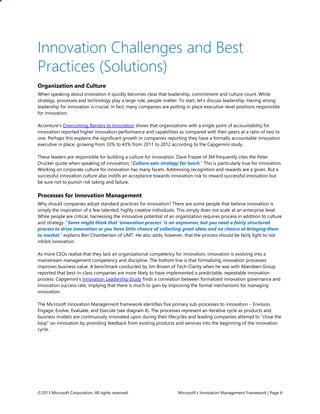 ©2013 Microsoft Corporation. All rights reserved. Microsoft’s Innovation Management Framework | Page 6
Innovation Challenges and Best
Practices (Solutions)
Organization and Culture
When speaking about innovation it quickly becomes clear that leadership, commitment and culture count. While
strategy, processes and technology play a large role, people matter. To start, let’s discuss leadership. Having strong
leadership for innovation is crucial. In fact, many companies are putting in place executive-level positions responsible
for innovation.
Accenture’s Overcoming Barriers to Innovation shows that organizations with a single point of accountability for
innovation reported higher innovation performance and capabilities as compared with their peers at a ratio of two to
one. Perhaps this explains the significant growth in companies reporting they have a formally accountable innovation
executive in place, growing from 33% to 43% from 2011 to 2012 according to the Capgemini study.
These leaders are responsible for building a culture for innovation. Dave Frazee of 3M frequently cites the Peter
Drucker quote when speaking of innovation; “Culture eats strategy for lunch.” This is particularly true for innovation.
Working on corporate culture for innovation has many facets. Addressing recognition and rewards are a given. But a
successful innovation culture also instills an acceptance towards innovation risk to reward successful innovation but
be sure not to punish risk taking and failure.
Processes for Innovation Management
Why should companies adopt standard practices for innovation? There are some people that believe innovation is
simply the inspiration of a few talented, highly creative individuals. This simply does not scale at an enterprise level.
While people are critical, harnessing the innovative potential of an organization requires process in addition to culture
and strategy. “Some might think that ‘innovation process’ is an oxymoron, but you need a fairly structured
process to drive innovation or you have little chance of collecting great ideas and no chance at bringing them
to market,” explains Ben Chamberlain of UMT. He also adds, however, that the process should be fairly light to not
inhibit innovation.
As more CEOs realize that they lack an organizational competency for innovation, innovation is evolving into a
mainstream management competency and discipline. The bottom line is that formalizing innovation processes
improves business value. A benchmark conducted by Jim Brown of Tech-Clarity when he was with Aberdeen Group
reported that best-in-class companies are more likely to have implemented a predictable, repeatable innovation
process. Capgemini’s Innovation Leadership Study finds a correlation between formalized innovation governance and
innovation success rate, implying that there is much to gain by improving the formal mechanisms for managing
innovation.
The Microsoft Innovation Management framework identifies five primary sub-processes to innovation – Envision,
Engage, Evolve, Evaluate, and Execute (see diagram 4). The processes represent an iterative cycle as products and
business models are continuously innovated upon during their lifecycles and leading companies attempt to “close the
loop” on innovation by providing feedback from existing products and services into the beginning of the innovation
cycle.
 