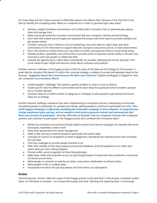 ©2013 Microsoft Corporation. All rights reserved. Microsoft’s Innovation Management Framework | Page 8
too many ideas and don’t have a process to effectively capture and address them. Because of this they find it very
hard to identify the compelling ideas. What can companies do in order to generate high-value ideas?
 Develop a digital innovation environment, such as Microsoft’s Innovation Hub, to systematically capture
ideas and manage them
 Make it personal, brand the innovation environment with your company’s identity and terminology,
 Don’t start with a blank piece of paper, pre-populate the process with some ideas to provide examples and
get people started
 Consider using low-touch mediums such as handwriting, voice and video to collect ideas, and allow
contributions of rich information to support ideas (for example as document, picture, or video attachments)
 Don’t rely entirely on virtual events, you may need to include some physical events to move things along
 Develop profiles, capabilities, and communities to provide access to expertise and the ability to discover new
innovations (and new people to collaborate with)
 Evaluate the opportunity to collect ideas automatically, for example collecting and mining “big data” from
social media to gain insight and discover trends about customers and products
Another common challenge in the Engage process is that too many of the ideas are off-strategy for the business. A
great idea for a product that doesn’t fit within the corporate strategy is unlikely to succeed and generate value for the
business. “Suggestion boxes don’t work because the ideas aren’t focused,” explains Joe Boggio of Capgemini. How
can companies focus innovation efforts?
 Create targeted “challenges” that specify a specific problem to solve or issue to address
 Create specific hubs for different communities and to solicit ideas for a particular kind of problem, product
line, or market segment
 Constrain ideas to a limited number of categories or strategies to allow people to get started and ensure
ideas are on strategy
Another frequent challenge companies face when implementing an innovation process is developing communities
and getting people to participate. Or, perhaps even harder, getting people to continue to participate over time. “One
of the biggest challenges is effectively marketing the innovation campaign to drive adoption. A comprehensive
change enablement plan was key, and we needed to start early to generate interest and communicate that
there was incentive to participate,” describes Jeff Cohen of Avanade. How can companies motivate their employees,
partners, and customers to participate in the Engage process and contribute their innovative ideas?
 Market the innovation environment through digital outreach and internal campaigns, for example with social
techniques, newsletters, and/or email
 Show clear sponsorship from senior management
 Make it clear and very simple for people to participate and submit ideas
 Leverage the science of competition to foster engagement, identifying and rewarding those that contribute
the top ideas
 Time box challenges to provide people incentive to act
 Offer clear visibility to how ideas progress and provide feedback, avoid the appearance of a “black box”
where ideas go in but nothing happens
 Provide visible, social recognition to those that participate
 Make ideas visible and accessible so you can get thought leaders involved with them and build a community
of interest around them.
 Allow people to comment on and discuss ideas, using online collaboration to enhance ideas
 Allow people to link or combine ideas
 Incorporate innovation into job descriptions and track metrics on participation
Evolve
The third process, “Evolve,” takes the output of the Engage process to the next level. In this process, companies evolve
ideas– as individuals or as teams – to increase their quality and value. Soliciting and capturing ideas is not enough.
 