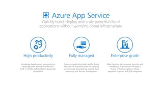 Quickly build, deploy and scale powerful cloud
applications without worrying about infrastructure
Azure App Service
High productivity
Accelerate development using existing
language skills, familiar frameworks,
built-in CI/CD, and intelligent diagnostic
capabilities
Fully managed
Focus on application logic and let Azure
take care of mundane tasks like capacity
provisioning, OS patching, scaling, load
balancing and domain management
Enterprise grade
Meet rigorous performance, security and
compliance requirements through a
choice of hosting options, robust
regulation support and MSI integration

 