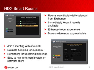 HDX Smart RoomsRooms now display daily calendar from ExchangeImmediately know if room is availableEnhances room experienceMakes video more approachableJoin a meeting with one clickNo more fumbling for numbersReminders for upcoming meetingsEasy to join from room system or software client