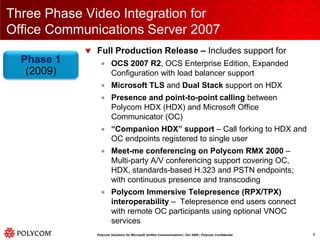 Three Phase Video Integration forOffice Communications Server 2007Full Production Release – Includes support forOCS 2007 R2, OCS Enterprise Edition, Expanded Configuration with load balancer supportMicrosoft TLS and Dual Stack support on HDX Presence and point-to-point calling between Polycom HDX (HDX) and Microsoft Office Communicator (OC)“Companion HDX” support – Call forking to HDX and OC endpoints registered to single userMeet-me conferencing on Polycom RMX 2000 – Multi-party A/V conferencing support covering OC, HDX, standards-based H.323 and PSTN endpoints; with continuous presence and transcodingPolycom Immersive Telepresence (RPX/TPX) interoperability – Telepresence end users connect with remote OC participants using optional VNOC servicesPhase 1(2009)