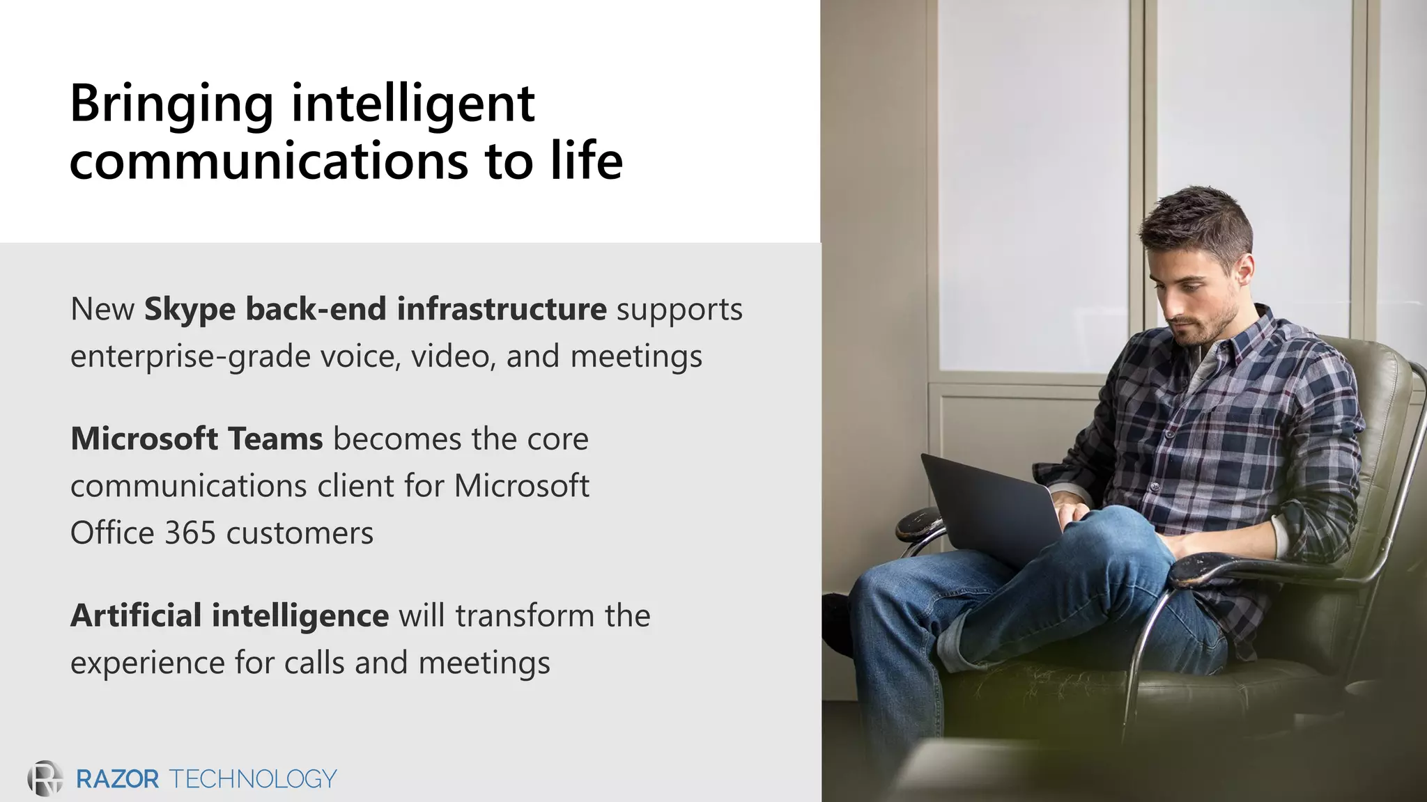 New Skype back-end infrastructure supports
enterprise-grade voice, video, and meetings
Microsoft Teams becomes the core
communications client for Microsoft
Office 365 customers
Artificial intelligence will transform the
experience for calls and meetings
Bringing intelligent
communications to life
 