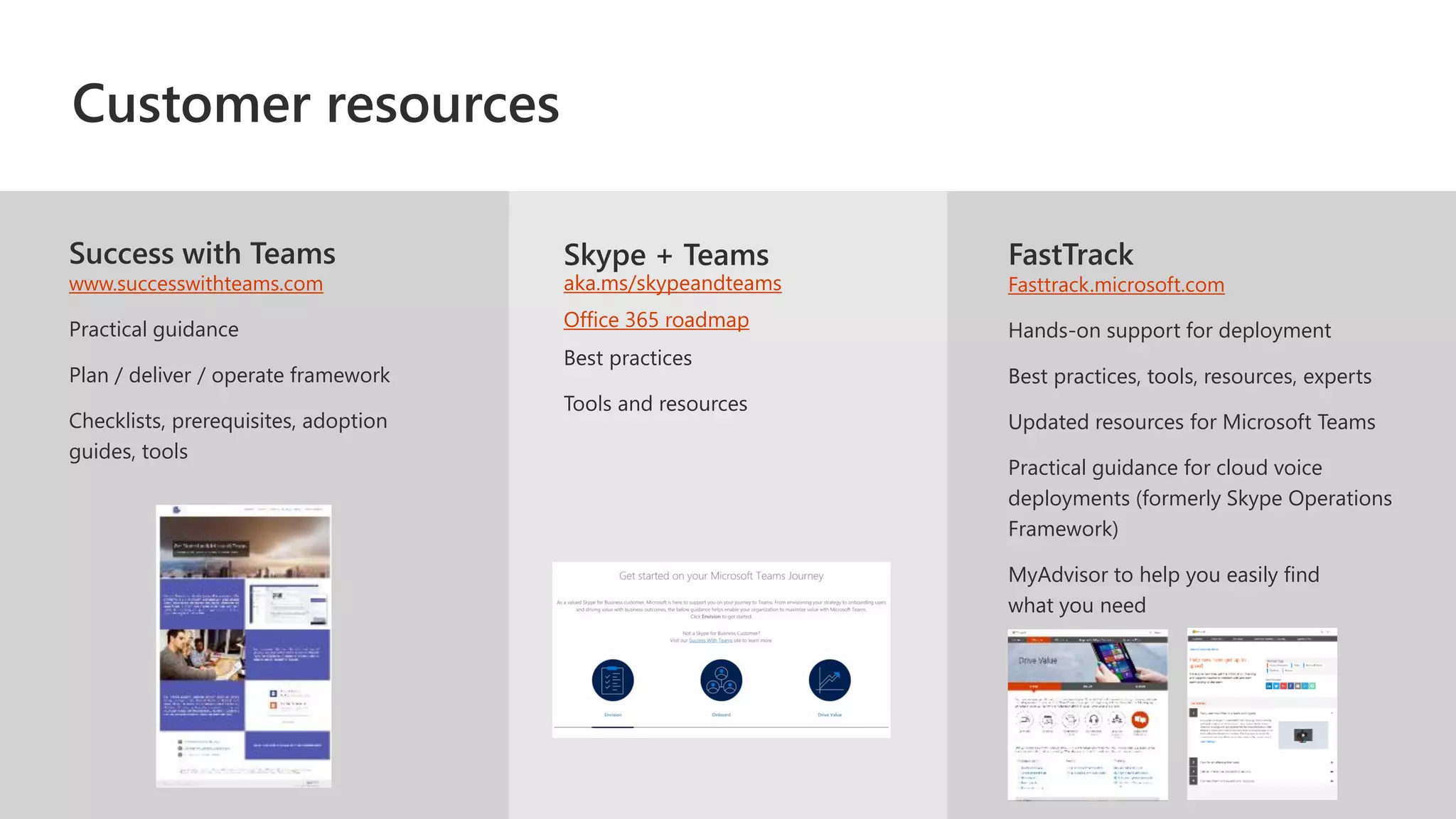 Success with Teams
www.successwithteams.com
Practical guidance
Plan / deliver / operate framework
Checklists, prerequisites, adoption
guides, tools
FastTrack
Fasttrack.microsoft.com
Hands-on support for deployment
Best practices, tools, resources, experts
Updated resources for Microsoft Teams
Practical guidance for cloud voice
deployments (formerly Skype Operations
Framework)​
MyAdvisor to help you easily find
what you need
Skype + Teams
aka.ms/skypeandteams
Office 365 roadmap
Customer resources
 