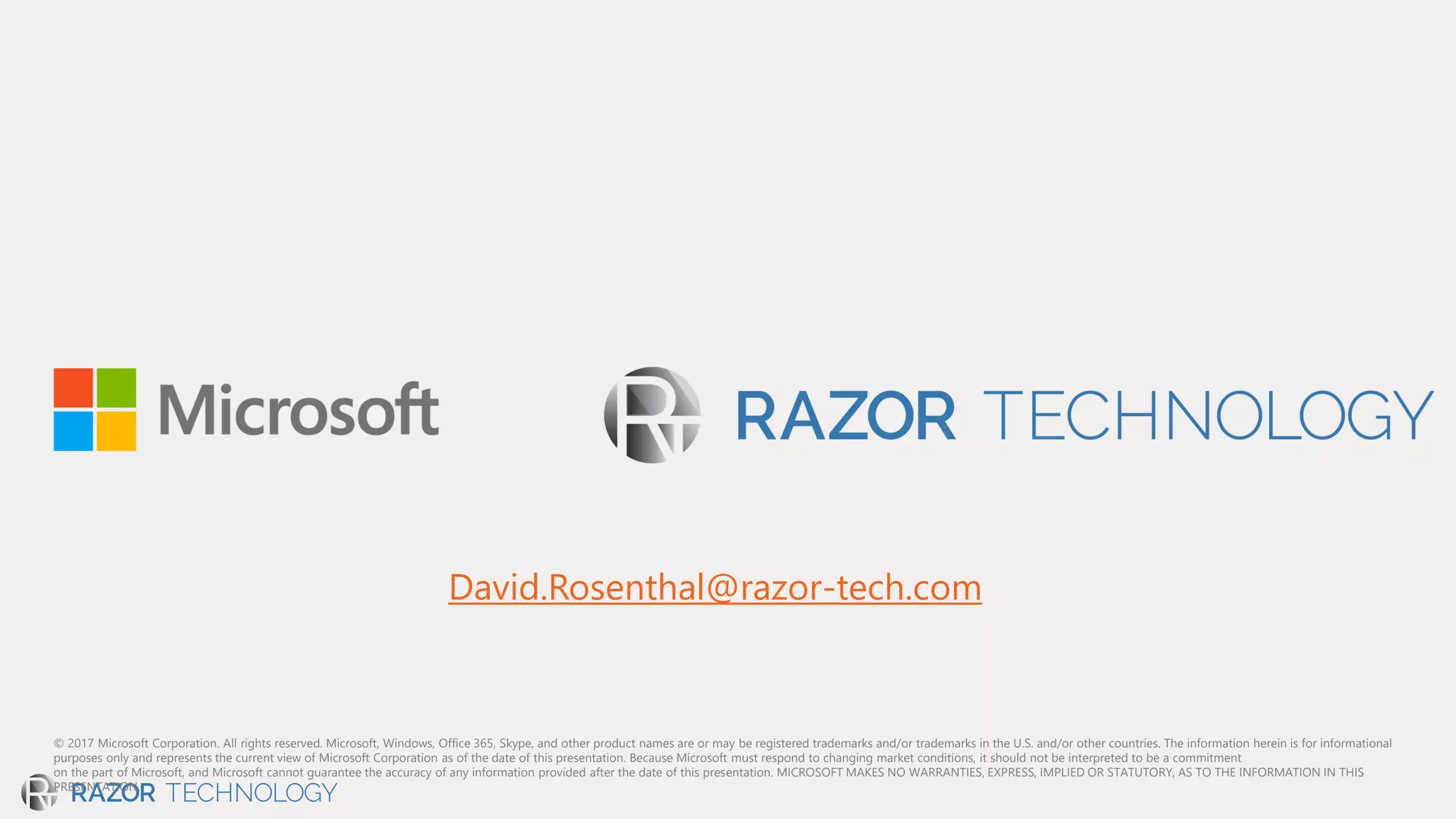 © 2017 Microsoft Corporation. All rights reserved. Microsoft, Windows, Office 365, Skype, and other product names are or may be registered trademarks and/or trademarks in the U.S. and/or other countries. The information herein is for informational
purposes only and represents the current view of Microsoft Corporation as of the date of this presentation. Because Microsoft must respond to changing market conditions, it should not be interpreted to be a commitment
on the part of Microsoft, and Microsoft cannot guarantee the accuracy of any information provided after the date of this presentation. MICROSOFT MAKES NO WARRANTIES, EXPRESS, IMPLIED OR STATUTORY, AS TO THE INFORMATION IN THIS
PRESENTATION.
David.Rosenthal@razor-tech.com
 