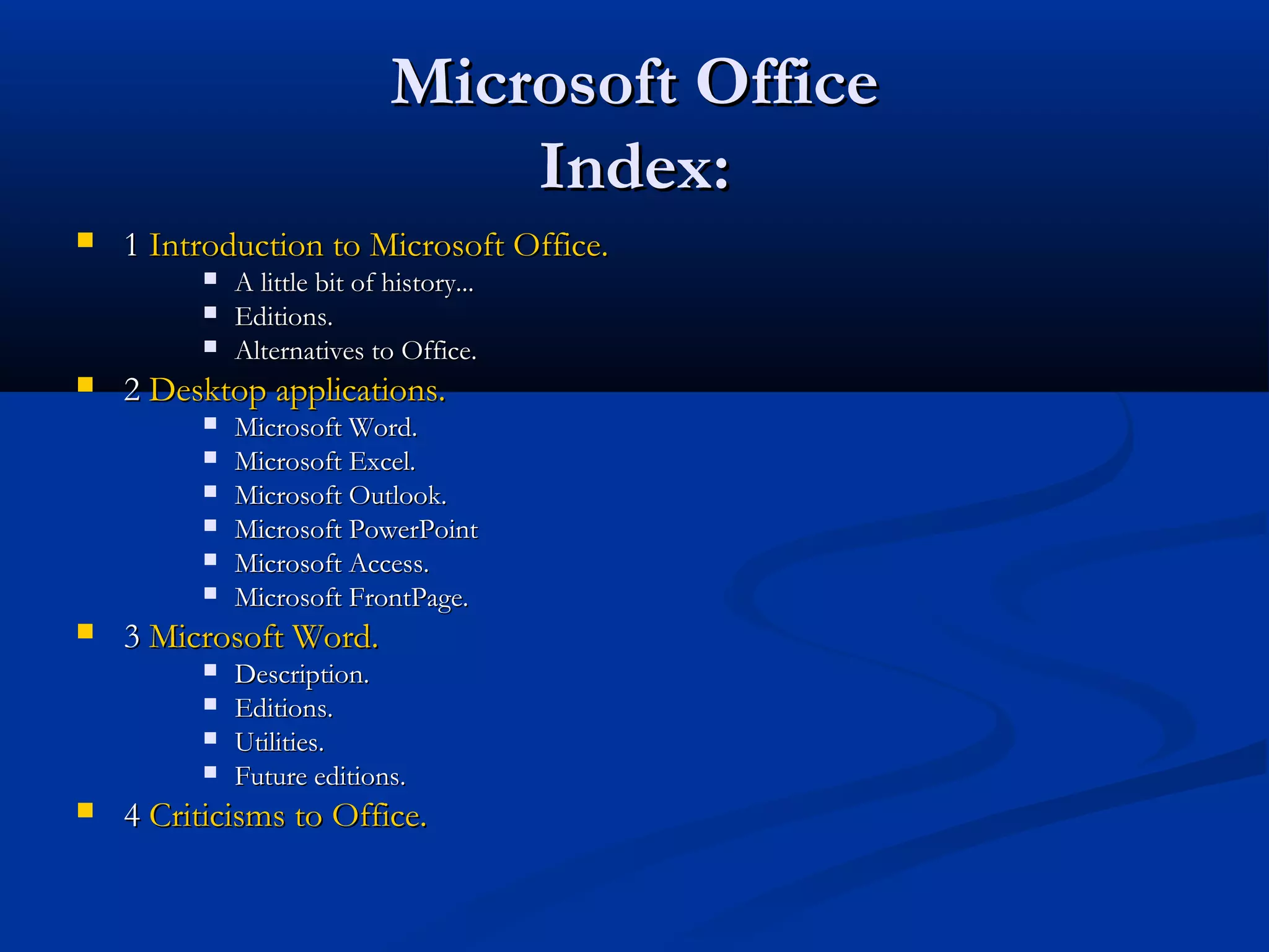 Microsoft OfficeMicrosoft Office
Index:Index:
 11 Introduction to Microsoft Office.Introduction to Microsoft Office.
 A little bit of history...A little bit of history...
 Editions.Editions.
 Alternatives to Office.Alternatives to Office.
 22 Desktop applications.Desktop applications.
 Microsoft Word.Microsoft Word.
 Microsoft Excel.Microsoft Excel.
 Microsoft Outlook.Microsoft Outlook.
 Microsoft PowerPointMicrosoft PowerPoint
 Microsoft Access.Microsoft Access.
 Microsoft FrontPage.Microsoft FrontPage.
 33 Microsoft Word.Microsoft Word.
 Description.Description.
 Editions.Editions.
 Utilities.Utilities.
 Future editions.Future editions.
 44 CriticismsCriticisms toto Office.Office.
 
