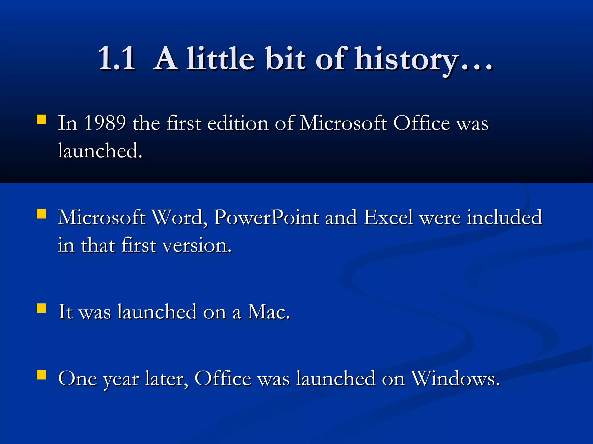 1.1 A little bit of history…1.1 A little bit of history…
 In 1989 the first edition of Microsoft Office wasIn 1989 the first edition of Microsoft Office was
launched.launched.
 Microsoft Word, PowerPoint and Excel were includedMicrosoft Word, PowerPoint and Excel were included
in that first version.in that first version.
 It was launched on a Mac.It was launched on a Mac.
 One year later, Office was launched on Windows.One year later, Office was launched on Windows.
 
