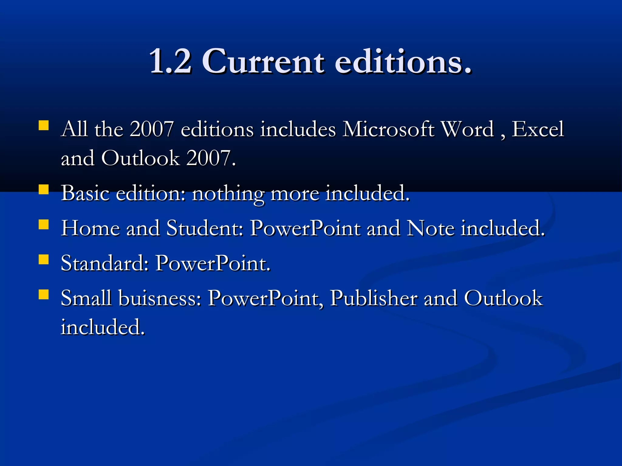 1.2 Current editions.1.2 Current editions.
 All the 2007 editions includes Microsoft Word , ExcelAll the 2007 editions includes Microsoft Word , Excel
and Outlook 2007.and Outlook 2007.
 Basic edition: nothing more included.Basic edition: nothing more included.
 Home and Student: PowerPoint and Note included.Home and Student: PowerPoint and Note included.
 Standard: PowerPoint.Standard: PowerPoint.
 Small buisness: PowerPoint, Publisher and OutlookSmall buisness: PowerPoint, Publisher and Outlook
included.included.
 