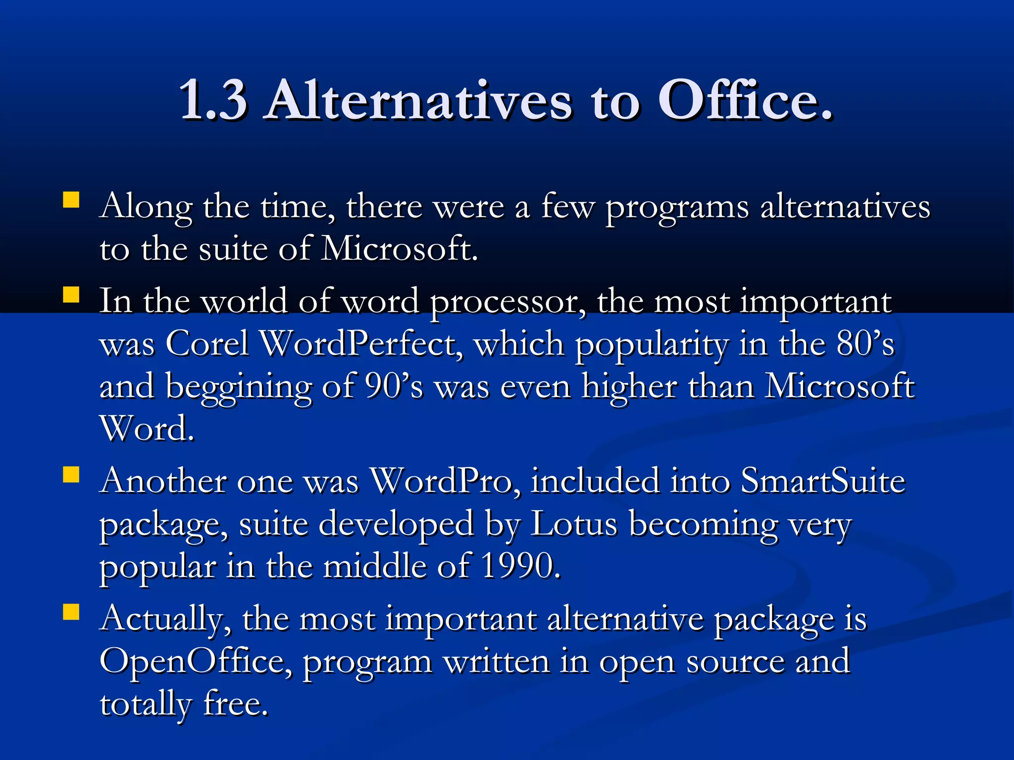 1.3 Alternatives to Office.1.3 Alternatives to Office.
 Along the time, there were a few programs alternativesAlong the time, there were a few programs alternatives
to the suite of Microsoft.to the suite of Microsoft.
 In the world of word processor, the most importantIn the world of word processor, the most important
was Corel WordPerfect, which popularity in the 80’swas Corel WordPerfect, which popularity in the 80’s
and beggining of 90’s was even higher than Microsoftand beggining of 90’s was even higher than Microsoft
Word.Word.
 Another one was WordPro, included into SmartSuiteAnother one was WordPro, included into SmartSuite
package, suite developed by Lotus becoming verypackage, suite developed by Lotus becoming very
popular in the middle of 1990.popular in the middle of 1990.
 Actually, the most important alternative package isActually, the most important alternative package is
OpenOffice, program written in open source andOpenOffice, program written in open source and
totally free.totally free.
 