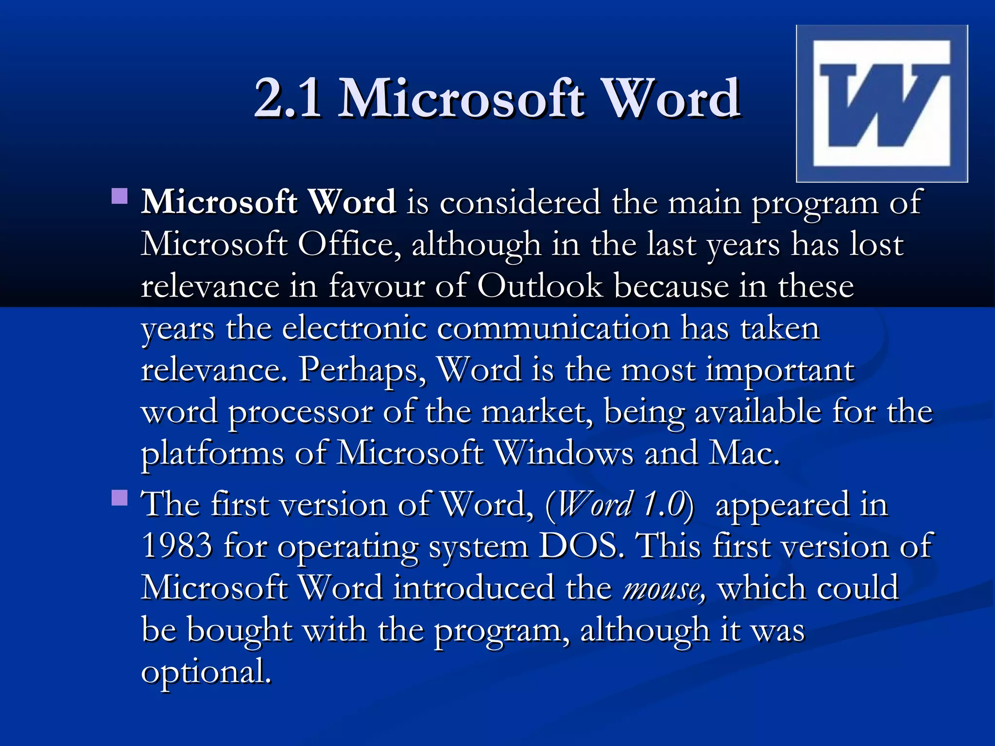2.1 Microsoft Word2.1 Microsoft Word
 Microsoft WordMicrosoft Word is considered the main program ofis considered the main program of
Microsoft Office, although in the last years has lostMicrosoft Office, although in the last years has lost
relevance in favour of Outlook because in theserelevance in favour of Outlook because in these
years the electronic communication has takenyears the electronic communication has taken
relevance. Perhaps, Word is the most importantrelevance. Perhaps, Word is the most important
word processor of the market, being available for theword processor of the market, being available for the
platforms of Microsoft Windows and Mac.platforms of Microsoft Windows and Mac.
 The first version of Word, (The first version of Word, (Word 1.0Word 1.0) appeared in) appeared in
1983 for operating system DOS. This first version of1983 for operating system DOS. This first version of
Microsoft Word introduced theMicrosoft Word introduced the mouse,mouse, which couldwhich could
be bought with the program, although it wasbe bought with the program, although it was
optional.optional.
 