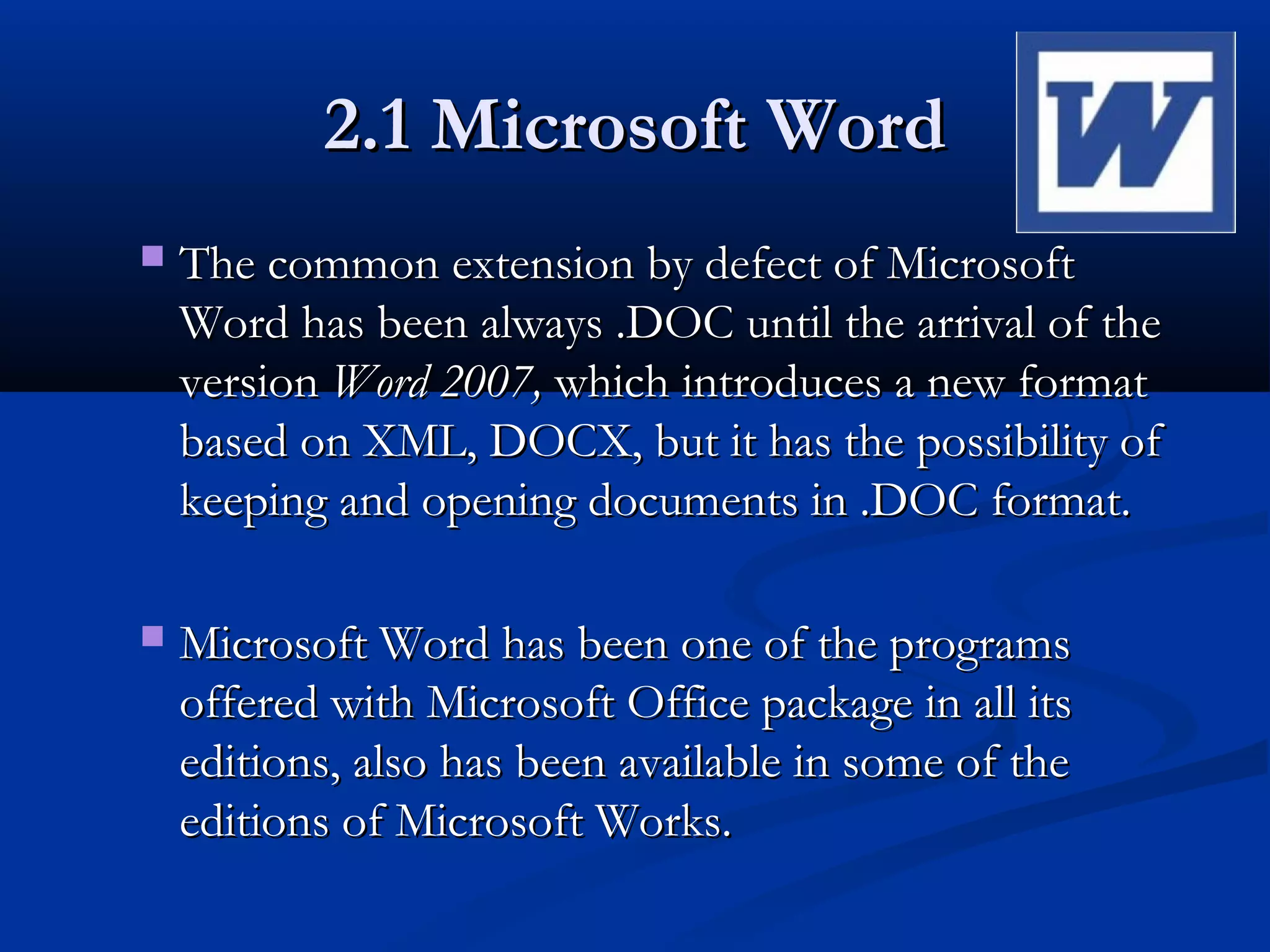 2.1 Microsoft Word2.1 Microsoft Word
 The common extension by defect of MicrosoftThe common extension by defect of Microsoft
Word has been always .DOC until the arrival of theWord has been always .DOC until the arrival of the
versionversion Word 2007,Word 2007, which introduces a new formatwhich introduces a new format
based on XML, DOCX, but it has the possibility ofbased on XML, DOCX, but it has the possibility of
keeping and opening documents in .DOC format.keeping and opening documents in .DOC format.
 Microsoft Word has been one of the programsMicrosoft Word has been one of the programs
offered with Microsoft Office package in all itsoffered with Microsoft Office package in all its
editions, also has been available in some of theeditions, also has been available in some of the
editions of Microsoft Works.editions of Microsoft Works.
 