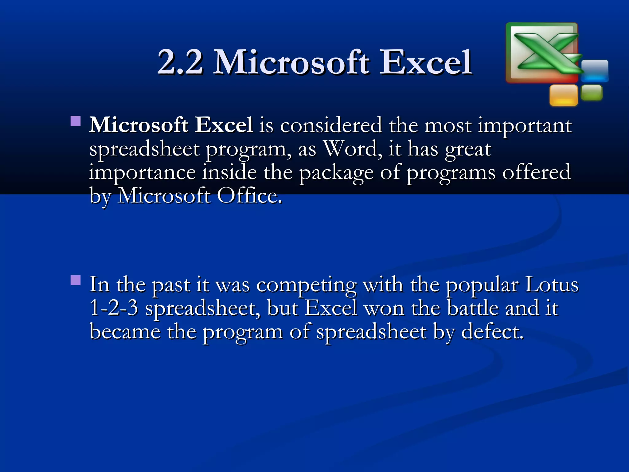 2.2 Microsoft Excel2.2 Microsoft Excel
 Microsoft ExcelMicrosoft Excel is considered the most importantis considered the most important
spreadsheet program, as Word, it has greatspreadsheet program, as Word, it has great
importance inside the package of programs offeredimportance inside the package of programs offered
by Microsoft Office.by Microsoft Office.
 In the past it was competing with the popular LotusIn the past it was competing with the popular Lotus
1-2-3 spreadsheet, but Excel won the battle and it1-2-3 spreadsheet, but Excel won the battle and it
became the program of spreadsheet by defect.became the program of spreadsheet by defect.
 