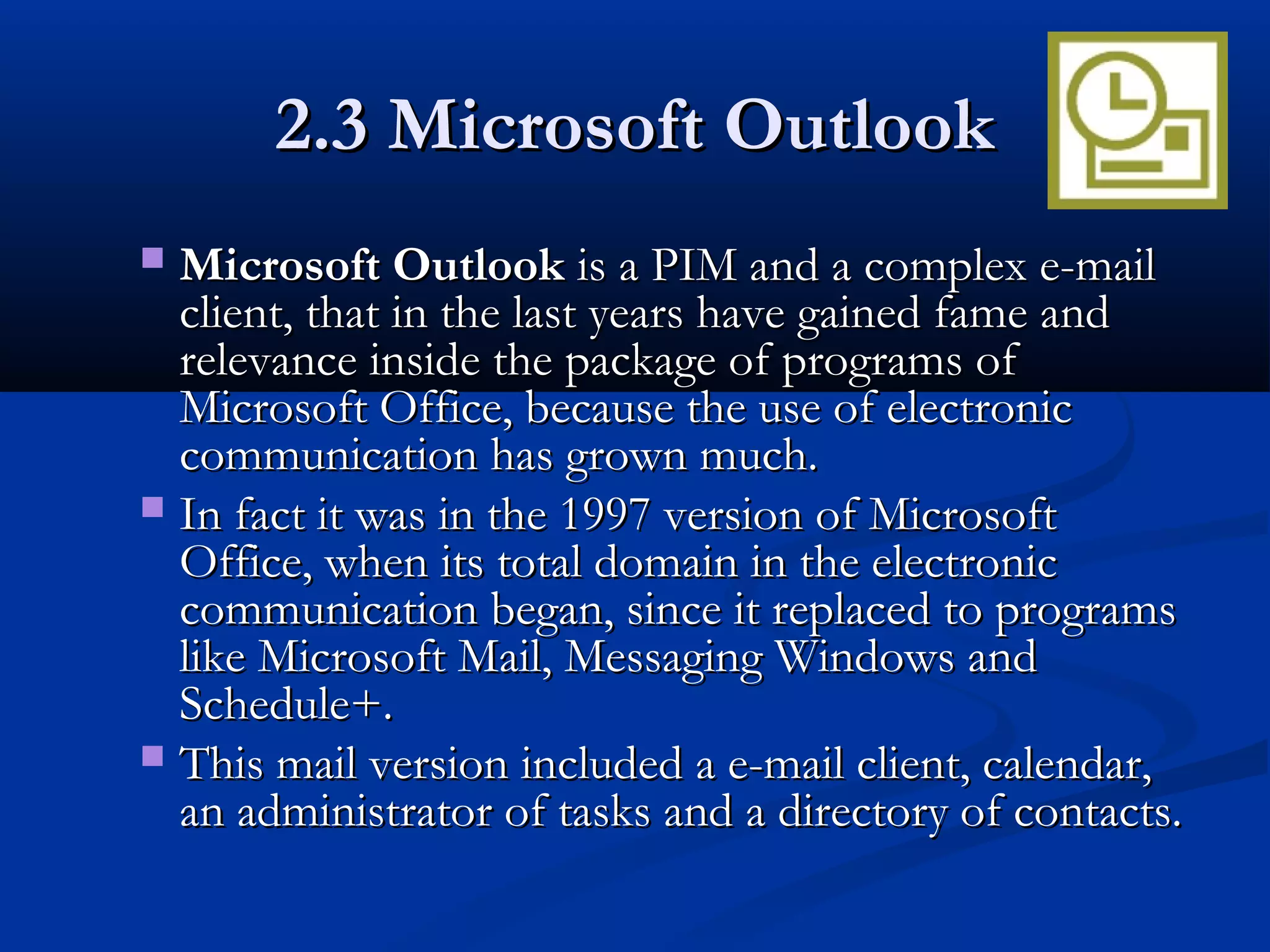 2.3 Microsoft Outlook2.3 Microsoft Outlook
 Microsoft OutlookMicrosoft Outlook is a PIM and a complex e-mailis a PIM and a complex e-mail
client, that in the last years have gained fame andclient, that in the last years have gained fame and
relevance inside the package of programs ofrelevance inside the package of programs of
Microsoft Office, because the use of electronicMicrosoft Office, because the use of electronic
communication has grown much.communication has grown much.
 In fact it was in the 1997 version of MicrosoftIn fact it was in the 1997 version of Microsoft
Office, when its total domain in the electronicOffice, when its total domain in the electronic
communication began, since it replaced to programscommunication began, since it replaced to programs
like Microsoft Mail, Messaging Windows andlike Microsoft Mail, Messaging Windows and
Schedule+.Schedule+.
 This mail version included a e-mail client, calendar,This mail version included a e-mail client, calendar,
an administrator of tasks and a directory of contacts.an administrator of tasks and a directory of contacts.
 