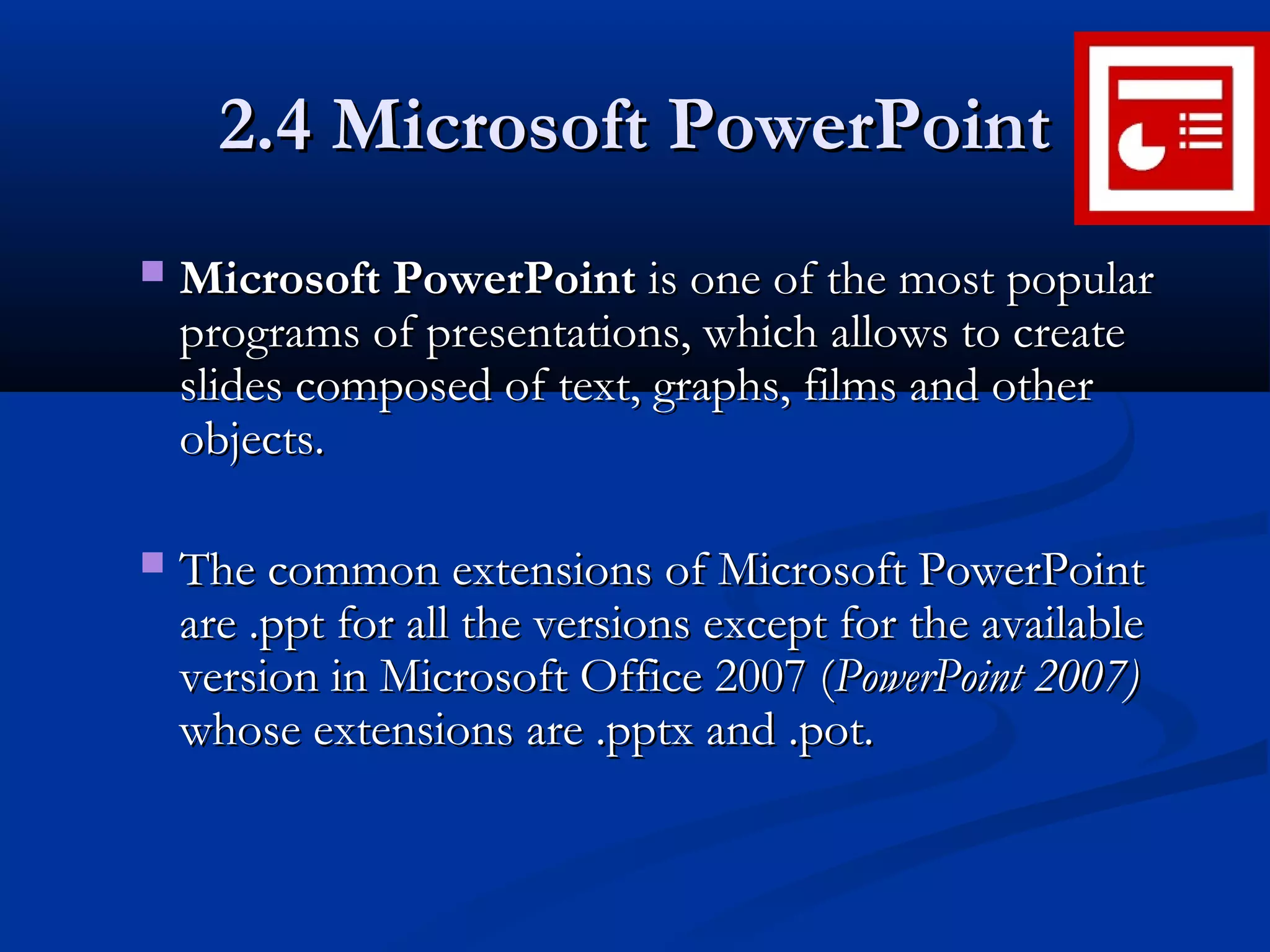 2.4 Microsoft PowerPoint2.4 Microsoft PowerPoint
 Microsoft PowerPointMicrosoft PowerPoint is one of the most popularis one of the most popular
programs of presentations, which allows to createprograms of presentations, which allows to create
slides composed of text, graphs, films and otherslides composed of text, graphs, films and other
objects.objects.
 The common extensions of Microsoft PowerPointThe common extensions of Microsoft PowerPoint
are .ppt for all the versions except for the availableare .ppt for all the versions except for the available
version in Microsoft Office 2007 (version in Microsoft Office 2007 (PowerPoint 2007)PowerPoint 2007)
whose extensions are .pptx and .potwhose extensions are .pptx and .pot..
 