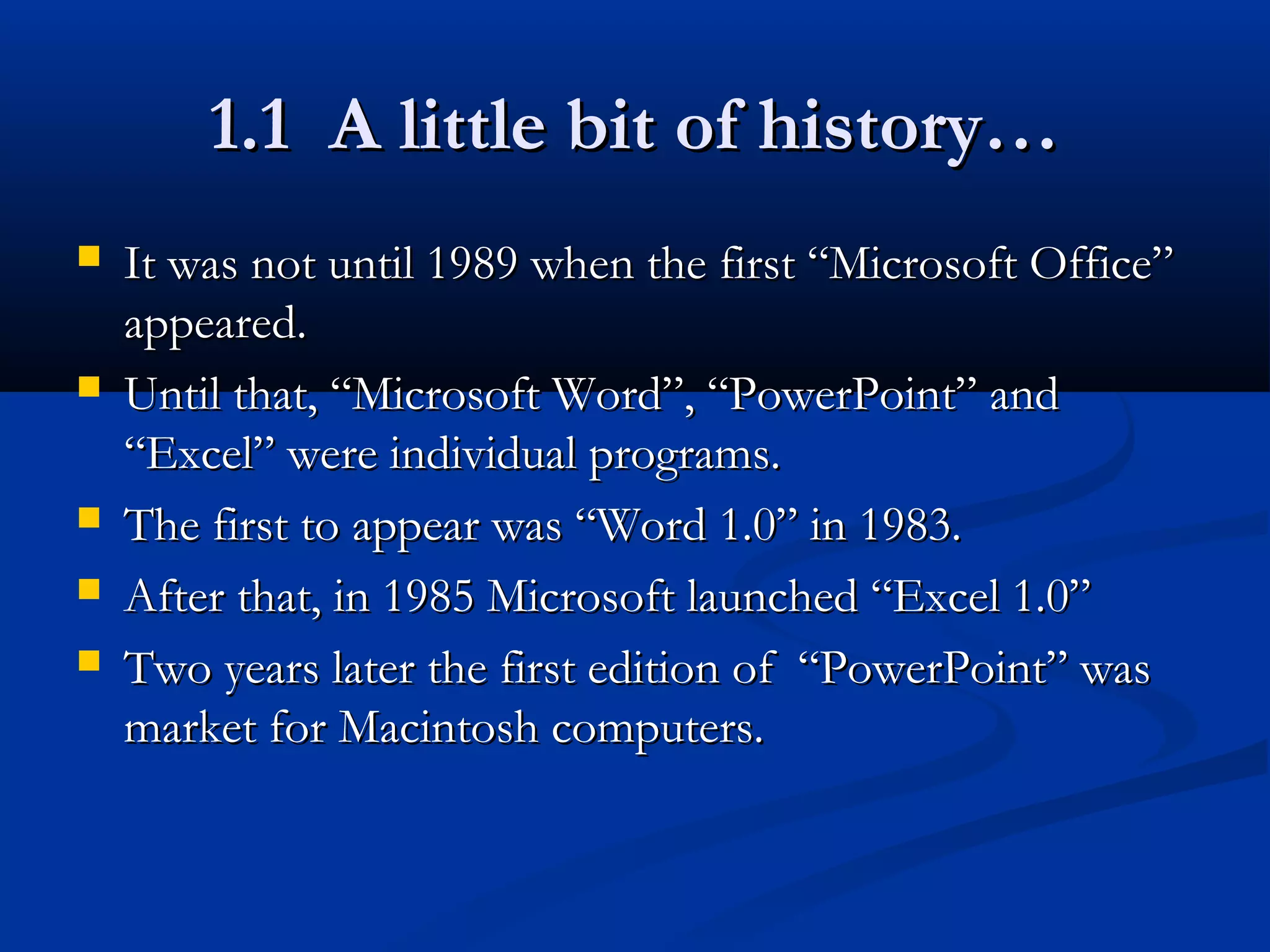 1.1 A little bit of history…1.1 A little bit of history…
 It was not until 1989 when the first “Microsoft Office”It was not until 1989 when the first “Microsoft Office”
appeared.appeared.
 Until that, “Microsoft Word”, “PowerPoint” andUntil that, “Microsoft Word”, “PowerPoint” and
“Excel” were individual programs.“Excel” were individual programs.
 The first to appear was “Word 1.0” in 1983.The first to appear was “Word 1.0” in 1983.
 After that, in 1985 Microsoft launched “Excel 1.0”After that, in 1985 Microsoft launched “Excel 1.0”
 Two years later the first edition of “PowerPoint” wasTwo years later the first edition of “PowerPoint” was
market for Macintosh computers.market for Macintosh computers.
 
