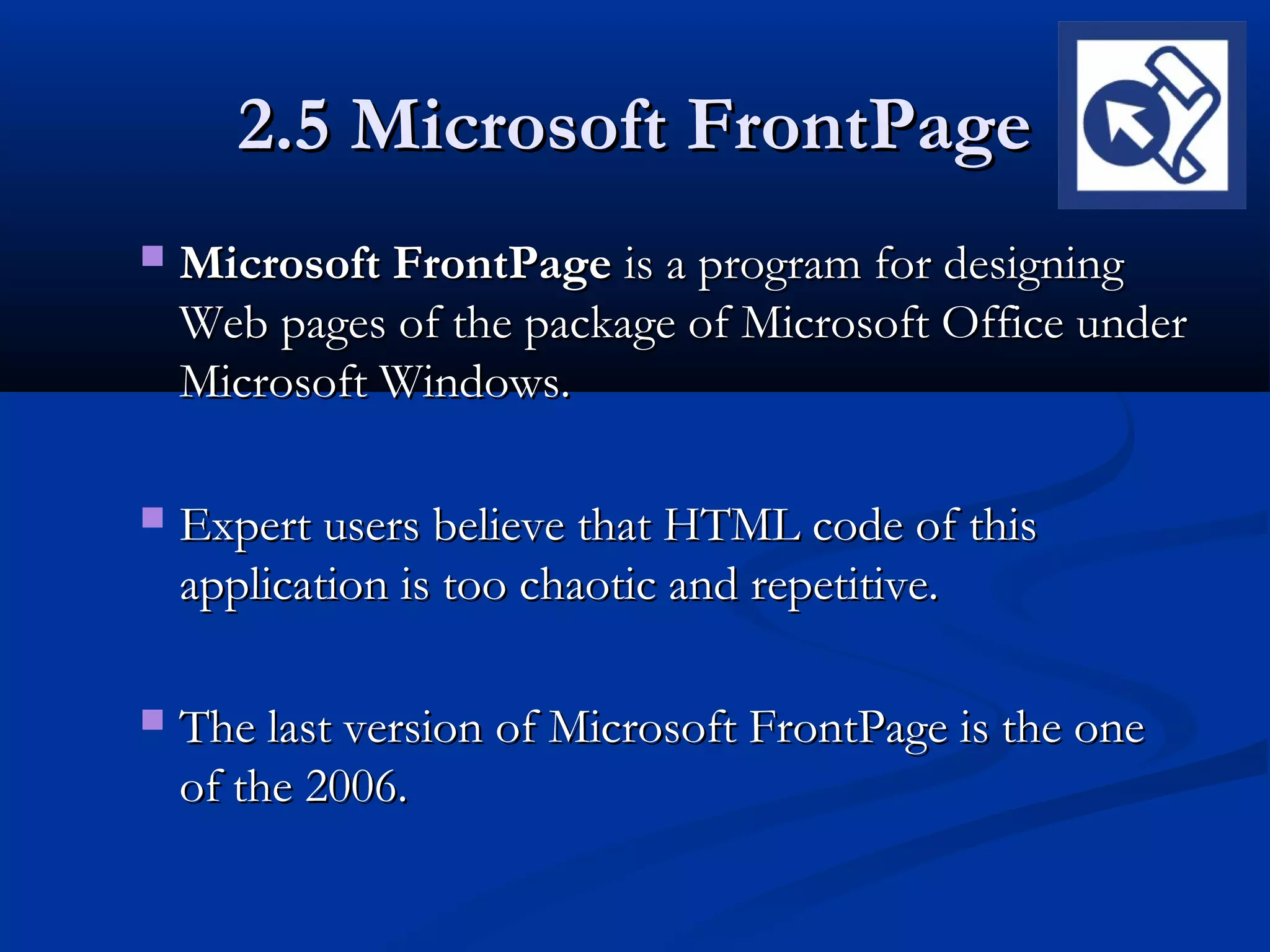 2.5 Microsoft FrontPage2.5 Microsoft FrontPage
 Microsoft FrontPageMicrosoft FrontPage is a program for designingis a program for designing
Web pages of the package of Microsoft Office underWeb pages of the package of Microsoft Office under
Microsoft Windows.Microsoft Windows.
 Expert users believe that HTML code of thisExpert users believe that HTML code of this
application is too chaotic and repetitive.application is too chaotic and repetitive.
 The last version of Microsoft FrontPage is the oneThe last version of Microsoft FrontPage is the one
of the 2006.of the 2006.
 