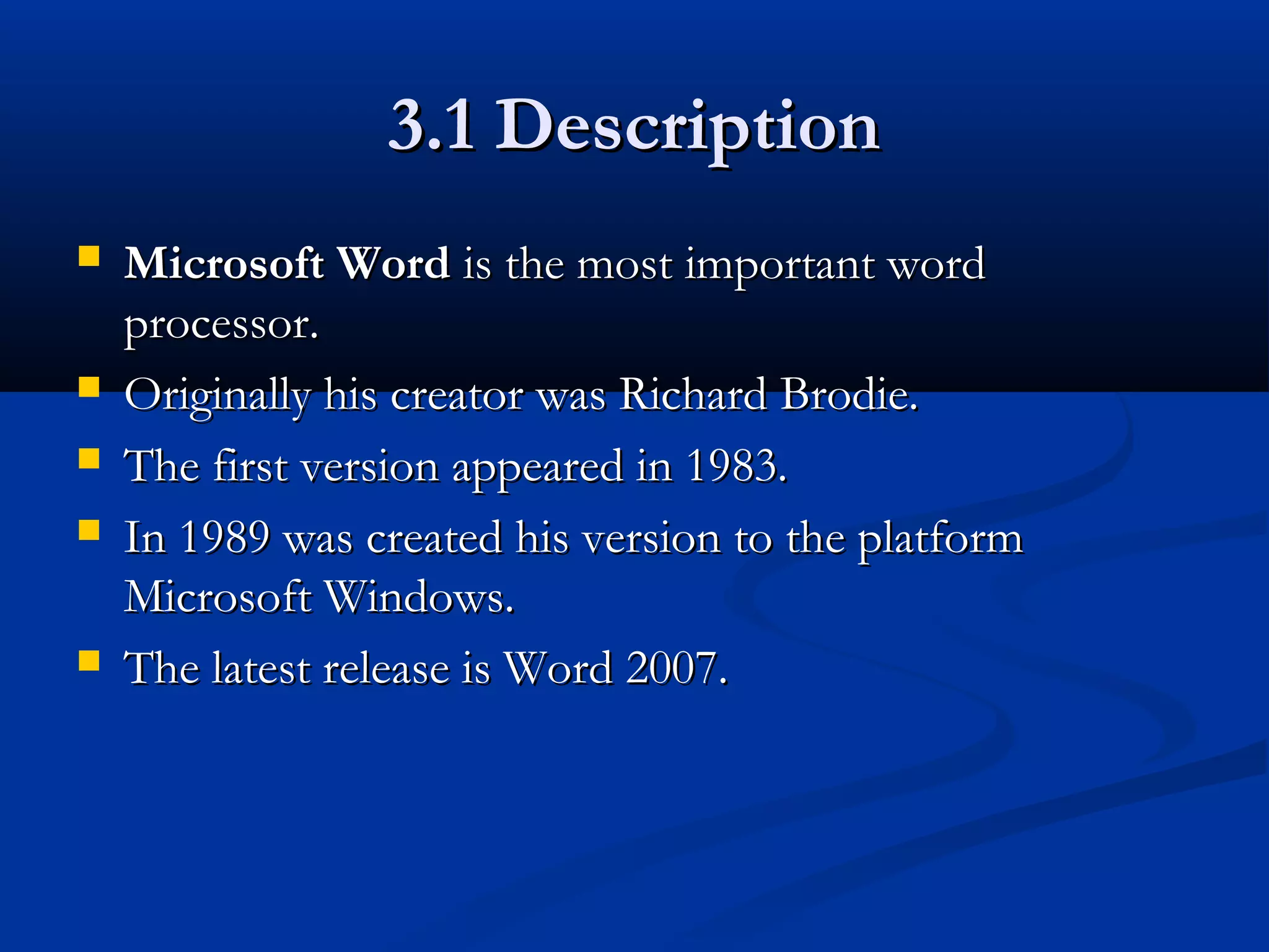 3.1 Description3.1 Description
 Microsoft WordMicrosoft Word is the mostis the most important wordimportant word
processor.processor.
 Originally his creator was Richard Brodie.Originally his creator was Richard Brodie.
 The first version appeared in 1983.The first version appeared in 1983.
 In 1989 was created his version to the platformIn 1989 was created his version to the platform
Microsoft Windows.Microsoft Windows.
 The latest release is Word 2007.The latest release is Word 2007.
 