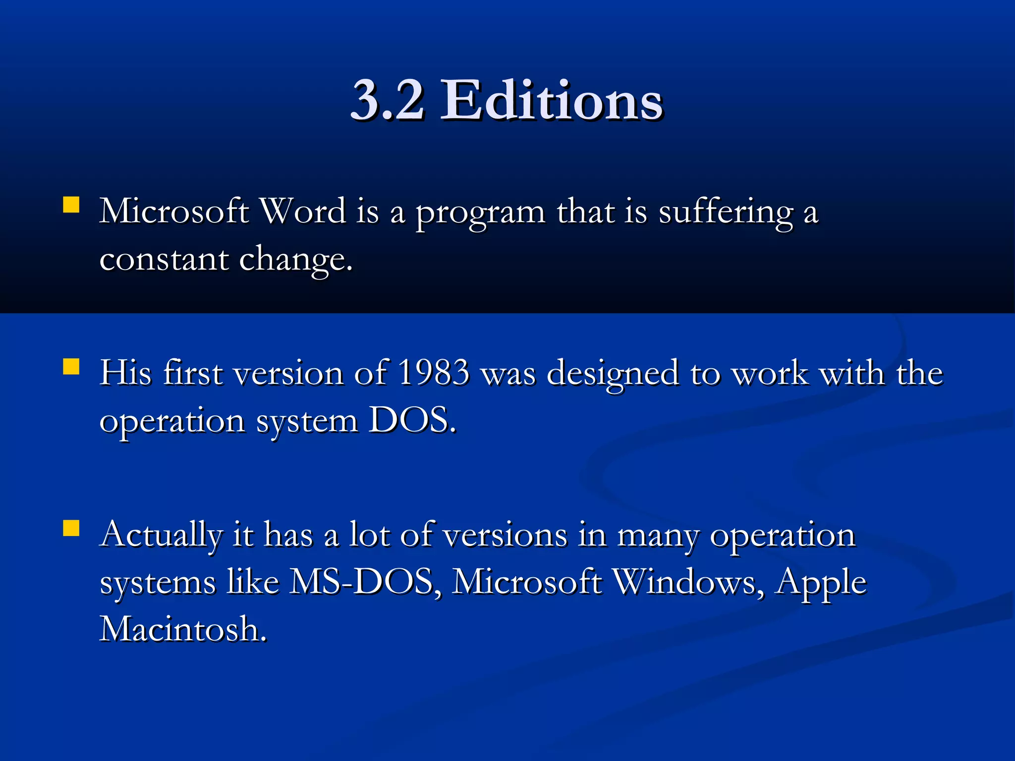 3.2 Editions3.2 Editions
 Microsoft Word is a program that is suffering aMicrosoft Word is a program that is suffering a
constant change.constant change.
 His first version of 1983 was designed to work with theHis first version of 1983 was designed to work with the
operation system DOS.operation system DOS.
 Actually it has a lot of versions in many operationActually it has a lot of versions in many operation
systems like MS-DOS, Microsoft Windows, Applesystems like MS-DOS, Microsoft Windows, Apple
Macintosh.Macintosh.
 