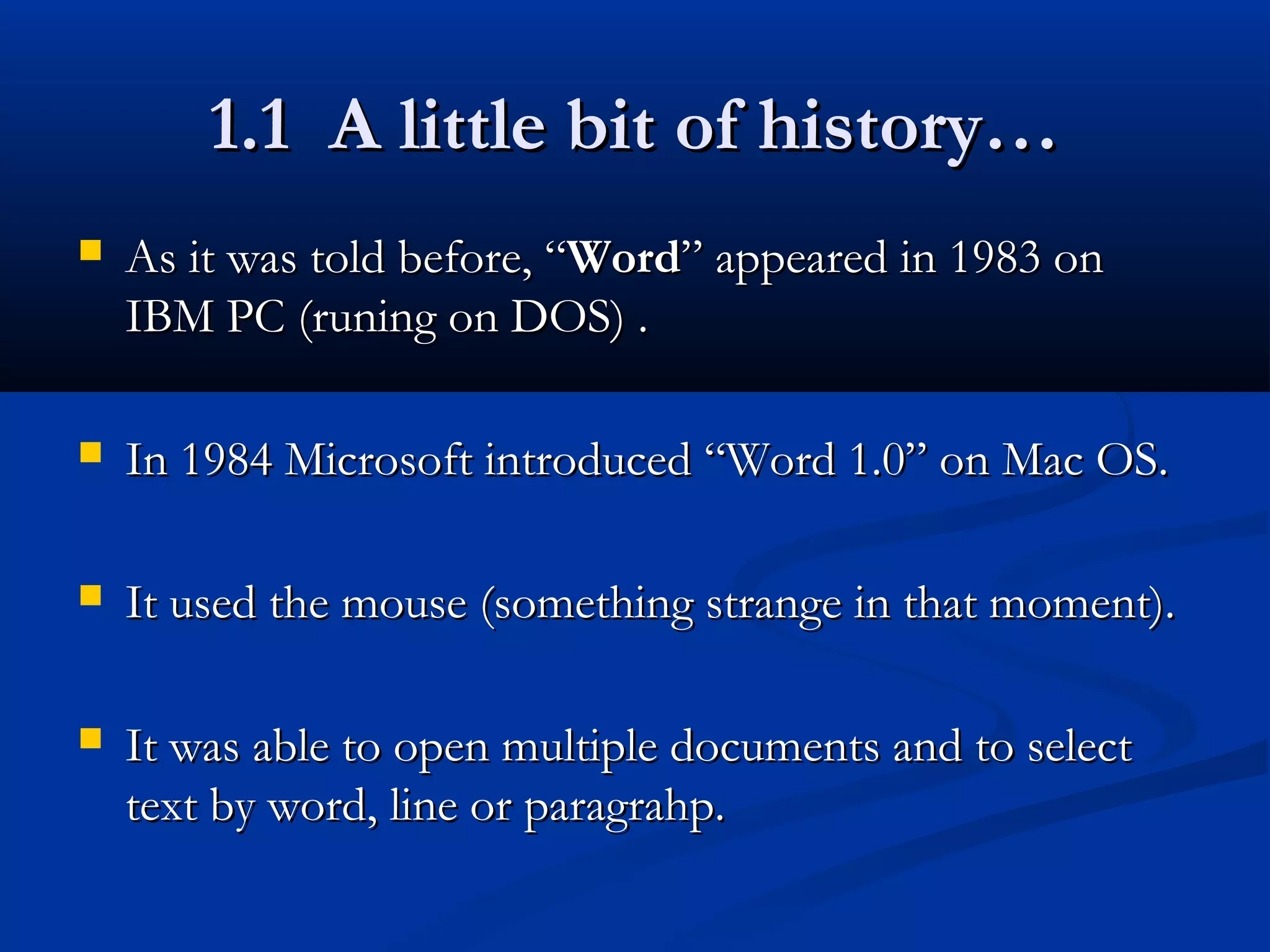 1.1 A little bit of history…1.1 A little bit of history…
 As it was told before, “As it was told before, “WordWord” appeared in 1983 on” appeared in 1983 on
IBM PC (runing on DOS) .IBM PC (runing on DOS) .
 In 1984 Microsoft introduced “Word 1.0” on Mac OS.In 1984 Microsoft introduced “Word 1.0” on Mac OS.
 It used the mouse (something strange in that moment).It used the mouse (something strange in that moment).
 It was able to open multiple documents and to selectIt was able to open multiple documents and to select
text by word, line or paragrahp.text by word, line or paragrahp.
 
