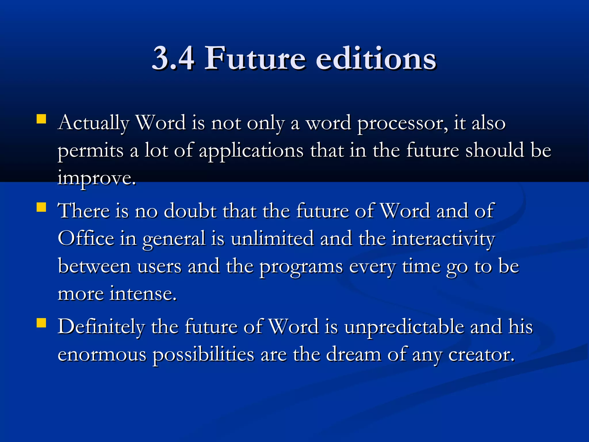 3.4 Future editions3.4 Future editions
 Actually Word is not only a word processor, it alsoActually Word is not only a word processor, it also
permits a lot of applications that in the future should bepermits a lot of applications that in the future should be
improve.improve.
 There is no doubt that the future of Word and ofThere is no doubt that the future of Word and of
Office in general is unlimited and the interactivityOffice in general is unlimited and the interactivity
between users and the programs every time go to bebetween users and the programs every time go to be
more intense.more intense.
 Definitely the future of Word is unpredictable and hisDefinitely the future of Word is unpredictable and his
enormous possibilities are the dream of any creator.enormous possibilities are the dream of any creator.
 