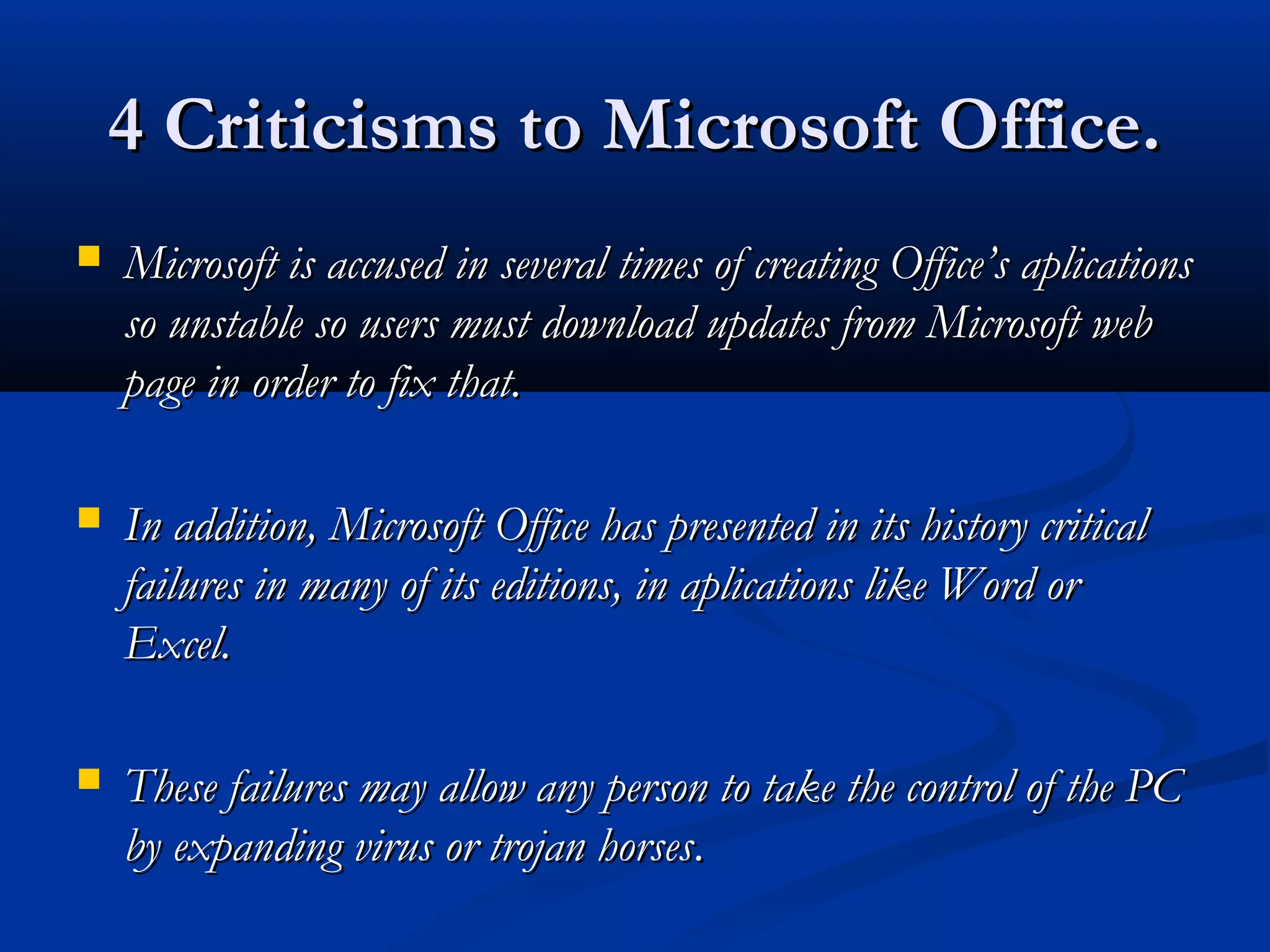 4 Criticisms to Microsoft Office.4 Criticisms to Microsoft Office.
 Microsoft is accused in several times of creating Office’s aplicationsMicrosoft is accused in several times of creating Office’s aplications
so unstable so users must download updates from Microsoft webso unstable so users must download updates from Microsoft web
page inpage in orderorder to fix that.to fix that.
 In addition, Microsoft Office has presented in its history criticalIn addition, Microsoft Office has presented in its history critical
failures in many of its editions, in aplications like Word orfailures in many of its editions, in aplications like Word or
Excel.Excel.
 These failures may allow any person to take the control of the PCThese failures may allow any person to take the control of the PC
by expanding virus or trojan horsesby expanding virus or trojan horses..
 