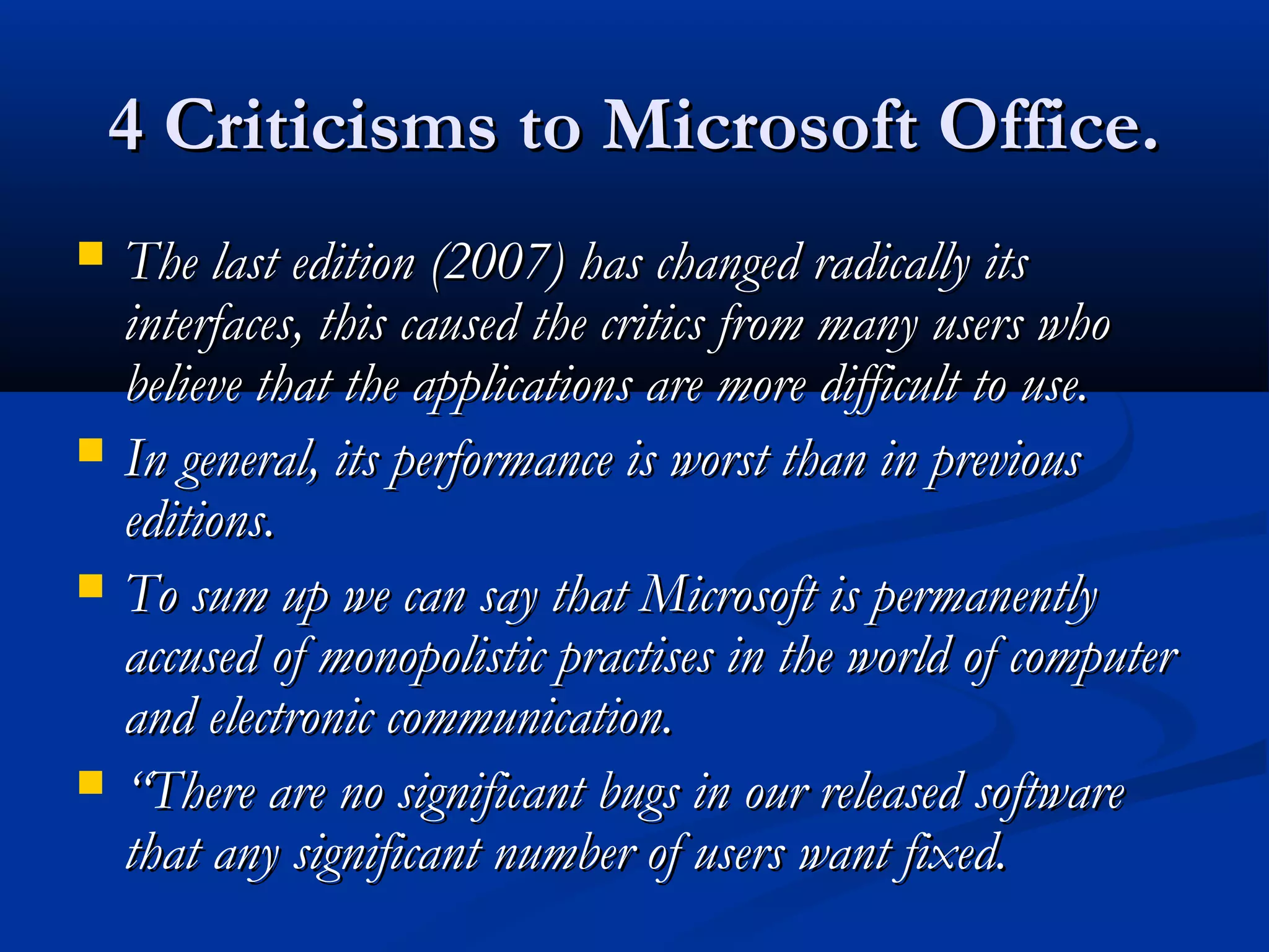 4 Criticisms to Microsoft Office.4 Criticisms to Microsoft Office.
 The last edition (2007) has changed radically itsThe last edition (2007) has changed radically its
interfaces, this caused the critics from many users whointerfaces, this caused the critics from many users who
believe that the applications are more difficult to use.believe that the applications are more difficult to use.
 In general, its performance is worst than in previousIn general, its performance is worst than in previous
editions.editions.
 To sum up we can say that Microsoft is permanentlyTo sum up we can say that Microsoft is permanently
accused of monopolistic practises in the world of computeraccused of monopolistic practises in the world of computer
and electronic communication.and electronic communication.
 ““There are no significant bugs in our released softwareThere are no significant bugs in our released software
that any significant number of users want fixed.that any significant number of users want fixed.
 