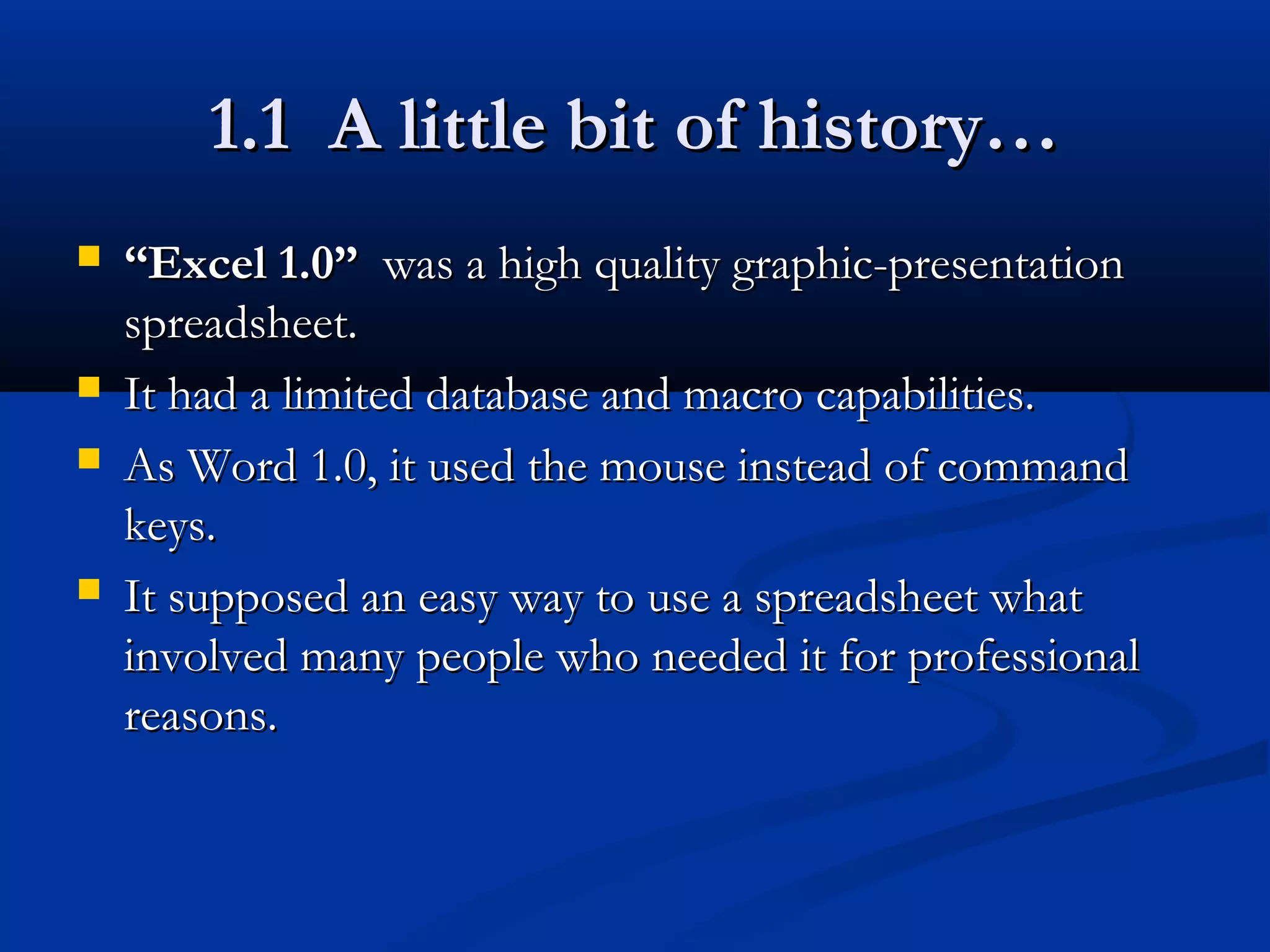 1.1 A little bit of history…1.1 A little bit of history…
 ““Excel 1.0”Excel 1.0” was a high quality graphic-presentationwas a high quality graphic-presentation
spreadsheet.spreadsheet.
 It had a limited database and macro capabilities.It had a limited database and macro capabilities.
 As Word 1.0, it used the mouse instead of commandAs Word 1.0, it used the mouse instead of command
keys.keys.
 It supposed an easy way to use a spreadsheet whatIt supposed an easy way to use a spreadsheet what
involved many people who needed it for professionalinvolved many people who needed it for professional
reasons.reasons.
 