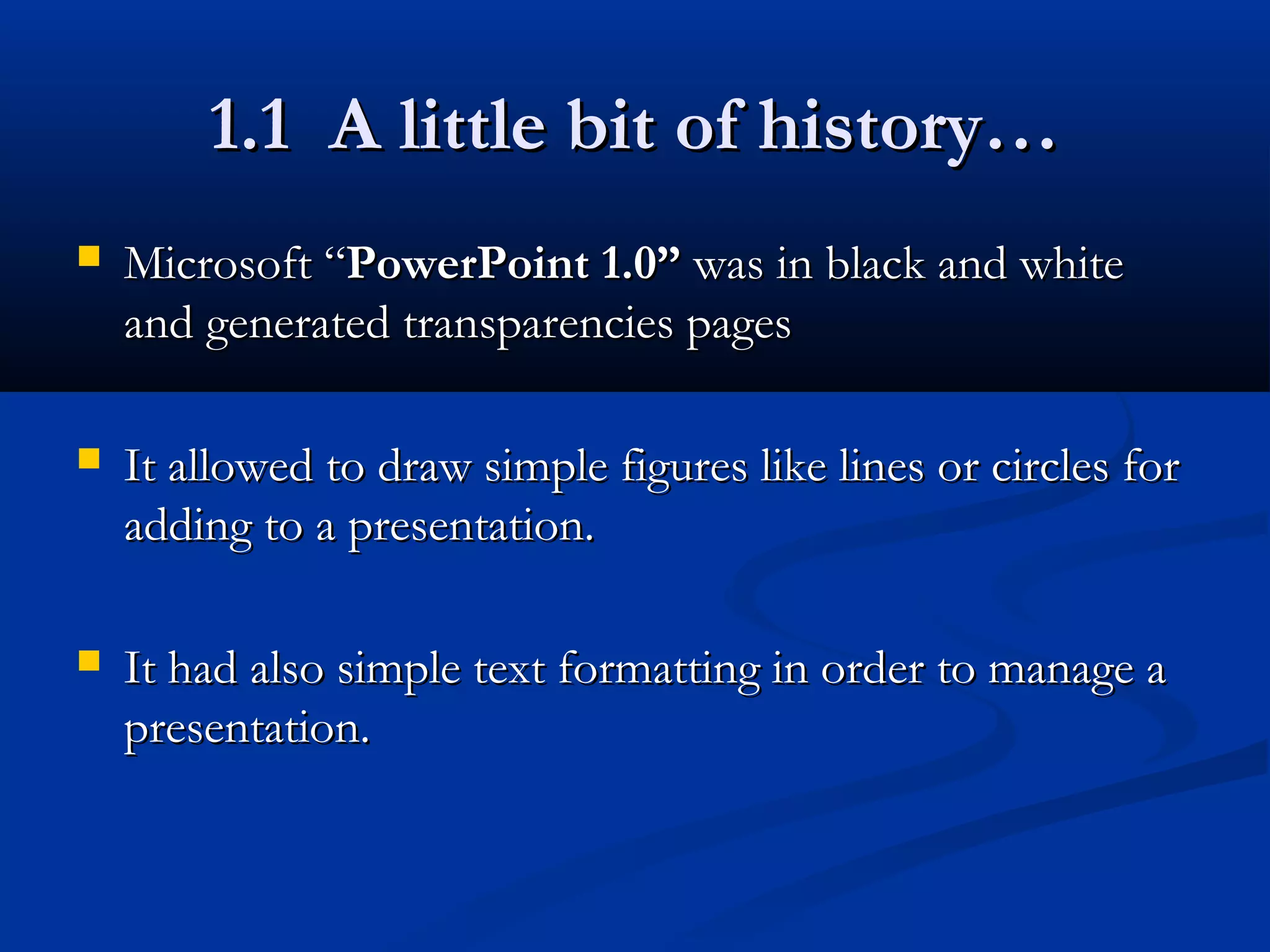 1.1 A little bit of history…1.1 A little bit of history…
 Microsoft “Microsoft “PowerPoint 1.0”PowerPoint 1.0” was in black and whitewas in black and white
and generated transparencies pagesand generated transparencies pages
 It allowed to draw simple figures like lines or circles forIt allowed to draw simple figures like lines or circles for
adding to a presentation.adding to a presentation.
 It had also simple text formatting in order to manage aIt had also simple text formatting in order to manage a
presentation.presentation.
 