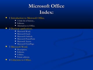 Microsoft OfficeMicrosoft Office
Index:Index:
 11 Introduction to Microsoft Office.Introduction to Microsoft Office.
 A little bit of history...A little bit of history...
 Editions.Editions.
 Alternatives to Office.Alternatives to Office.
 22 Desktop applications.Desktop applications.
 Microsoft Word.Microsoft Word.
 Microsoft Excel.Microsoft Excel.
 Microsoft Outlook.Microsoft Outlook.
 Microsoft PowerPointMicrosoft PowerPoint
 Microsoft Access.Microsoft Access.
 Microsoft FrontPage.Microsoft FrontPage.
 33 Microsoft Word.Microsoft Word.
 Description.Description.
 Editions.Editions.
 Utilities.Utilities.
 Future editions.Future editions.
 44 CriticismsCriticisms toto Office.Office.
 