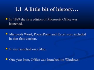 1.1 A little bit of history…1.1 A little bit of history…
 In 1989 the first edition of Microsoft Office wasIn 1989 the first edition of Microsoft Office was
launched.launched.
 Microsoft Word, PowerPoint and Excel were includedMicrosoft Word, PowerPoint and Excel were included
in that first version.in that first version.
 It was launched on a Mac.It was launched on a Mac.
 One year later, Office was launched on Windows.One year later, Office was launched on Windows.
 