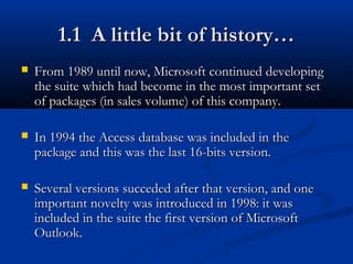 1.1 A little bit of history…1.1 A little bit of history…
 From 1989 until now, Microsoft continued developingFrom 1989 until now, Microsoft continued developing
the suite which had become in the most important setthe suite which had become in the most important set
of packages (in sales volume) of this company.of packages (in sales volume) of this company.
 In 1994 the Access database was included in theIn 1994 the Access database was included in the
package and this was the last 16-bits version.package and this was the last 16-bits version.
 Several versions succeded after that version, and oneSeveral versions succeded after that version, and one
important novelty was introduced in 1998: it wasimportant novelty was introduced in 1998: it was
included in the suite the first version of Microsoftincluded in the suite the first version of Microsoft
Outlook.Outlook.
 