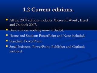 1.2 Current editions.1.2 Current editions.
 All the 2007 editions includes Microsoft Word , ExcelAll the 2007 editions includes Microsoft Word , Excel
and Outlook 2007.and Outlook 2007.
 Basic edition: nothing more included.Basic edition: nothing more included.
 Home and Student: PowerPoint and Note included.Home and Student: PowerPoint and Note included.
 Standard: PowerPoint.Standard: PowerPoint.
 Small buisness: PowerPoint, Publisher and OutlookSmall buisness: PowerPoint, Publisher and Outlook
included.included.
 