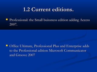 1.2 Current editions.1.2 Current editions.
 Professional: the Small buissness edition adding AccessProfessional: the Small buissness edition adding Access
2007.2007.
 Office Ultimate, Professional Plus and Enterprise addsOffice Ultimate, Professional Plus and Enterprise adds
to the Professional edition Microsoft Communicatorto the Professional edition Microsoft Communicator
and Groove 2007and Groove 2007
 